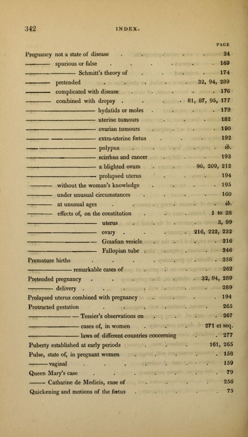 Pregnancy not a state of disease spurious or false Schmitt's theory of pretended complicated with disease combined with dropsy . hydatids or moles uterine tumours ovarian tumours extra-uterine foetus polypus scirrhus and cancer a blighted ovum — prolapsed uterus without the woman's knowledge under unusual circumstances at unusual ages effects of, on the constitution uterus . ovary Graafian vesicle Fallopian tube Premature births remarkable cases of Pretended pregnancy delivery . Prolapsed uterus combined with pregnancy Protracted gestation Tessier's observations on cases of, in women laws of different countries concerning Puberty established at early periods Pulse, state of, in pregnant women vaginal Queen Mary's case Catharine de Medicis, case of Quickening and motions of the foetus PAGE 24 . 160 174 32, 94, 289 . 176 81, 87, 95, 177 . 179 182 . 100 192 . ib. 193 96, 209, 212 194 . 195 160 . ib. 1 to 28 3, 99 216, 222, 232 . 216 246 . 258 262 . 32, 94, 289 289 . 194 265 . 267 271 et seq. . 277 161, 265 . 158 • . 150 79 256 75