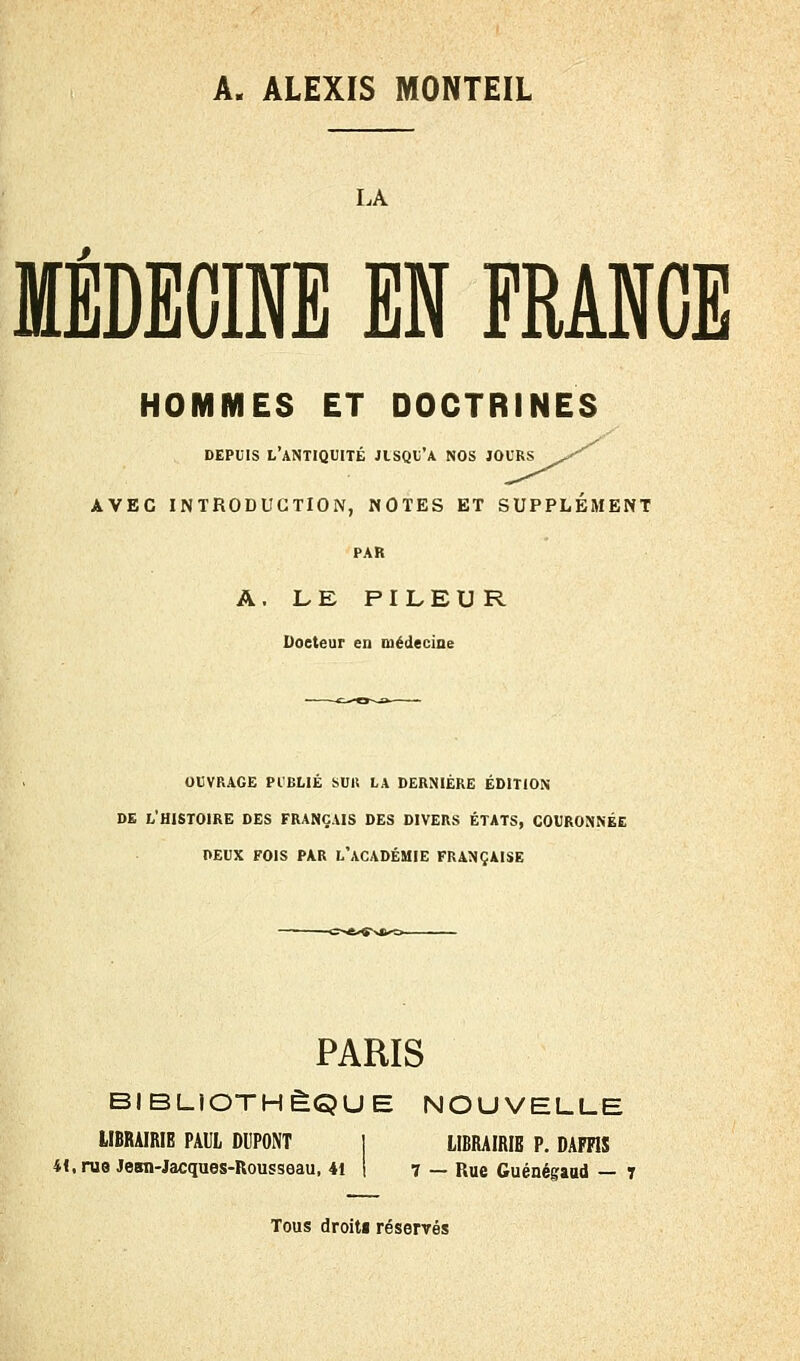 A. ALEXIS MONTEIL LA MÉDECINE EN FRANGE HOMMES ET DOCTRINES DEPUIS L'ANTIQUITÉ JISQU'A NOS JOURS ^^ AVEC INTRODUCTION, NOTES ET SUPPLÉMENT PAR A. LE PILEUR Docteur en médecine OUVRAGE PUBLIÉ SUIS LA DERNIÈRE ÉDITION DE L'HISTOIRE DES FRANÇAIS DES DIVERS ÉTATS, COURONNÉE PEUX FOIS PAR L'ACADÉMIE FRANÇAISE PARIS BIBLIOTHÈQUE NOUVELLE LIBRAIRIE PAUL DUPONT ] LIBRAIRIE P. DAFFIS 4<,ni8 Jean-Jacques-Rousseau, 41 1 7 — Rue Guénégaud — 7 Tous droit» réservés