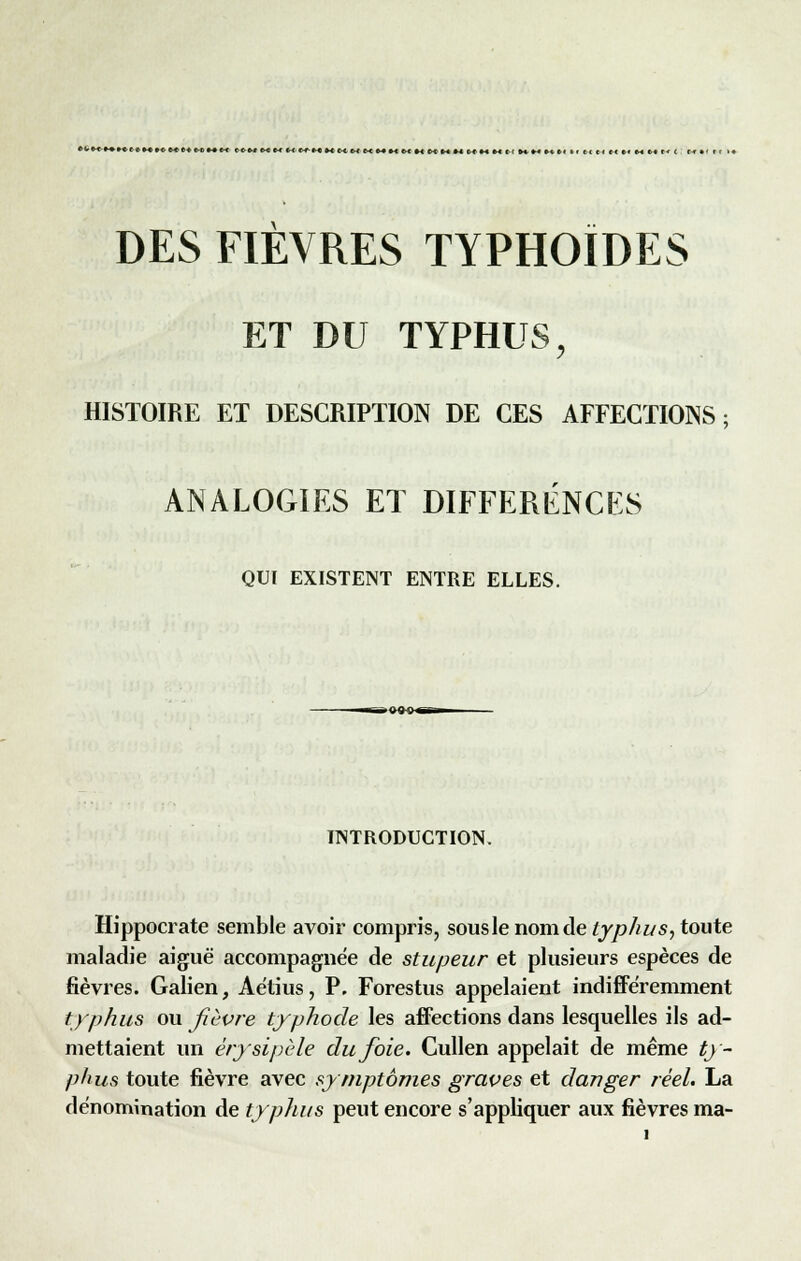 «■-<i«»*»« t {.*«.»«. ete* t-t>*-èc~< ((*iw« «( w i« m <-< m M «-••-< «.« n t-i m »* hmmcmmui' »i fc< c< e« »« e-t m e< < ; (*•« rt M DES FIÈVRES TYPHOÏDES ET DU TYPHUS, HISTOIRE ET DESCRIPTION DE CES AFFECTIONS; ANALOGIES ET DIFFERENCES QUI EXISTENT ENTRE ELLES. INTRODUCTION. Hippocrate semble avoir compris, sousle nom de typhus, toute maladie aiguë accompagnée de stupeur et plusieurs espèces de fièvres. Galien, Aètius, P. Forestus appelaient indifféremment typhus ou fièvre typhode les affections dans lesquelles ils ad- mettaient un érysipèle du foie. Cullen appelait de même ty- phus toute fièvre avec symptômes graves et danger réel. La dénomination de typhus peut encore s'appliquer aux fièvres ma-
