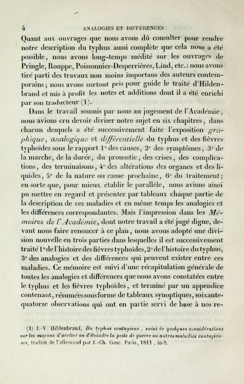 Quant aux ouvrages que nous avons dû consulter pour rendre notre description du typhus aussi complète que cela nous a été possible, nous avons long-temps médité sur les ouvrages de Pringle, Rouppe, Poissonnier-Desperrières, Lind, etc.; nous avons tiré parti des travaux non moins importans des auteurs contem- porains ; nous avons surtout pris pour guide le traité d'Hilden- brand et mis à profit les notes et additions dont il a été enrichi par son traducteur (1). Dans le travail soumis par nous au jugement de l'Académie , nous avions cru devoir diviser notre sujet en six chapitres, dans chacun desquels a été successivement faite l'exposition gra- phique , analogique et différentielle du typhus et des fièvres typhoïdes sous le rapport 1° des causes, 2° des symptômes, 3° de la marche, de la durée, du pronostic , des crises, des complica- tions , des terminaisons, 4° des altérations des organes et des li- quides , 5° de la nature ou cause prochaine, 6° du traitement ; en sorte que, pour mieux établir le parallèle, nous avions ainsi pu mettre en regard et présenter par tableaux chaque partie de la description de ces maladies et en même temps les analogies et les différences correspondantes. Mais l'impression dans les Mé- moires de VAcadémie, dont notre travail a été jugé digne, de- vant nous faire renoncer à ce plan, nous avons adopté une divi- sion nouvelle en trois parties dans lesquelles il est successivement traité l°de l'histoire des fièvres typhoïdes,2° del'histoire du typhus, 3° des analogies et des différences qui peuvent exister entre ces maladies. Ce mémoire est suivi d'une récapitulation générale de toutes les analogies et différences que nous avons constatées entre le typhus et les fièvres typhoïdes, et terminé par un appendice contenant, résuméessousforme de tableaux synoptiques, soixante- quatorze observations qui ont en partie servi de base à nos re- (1) J.-V. Hildenbrand, Du typhus contagieux : suivi rie quelques considérations sur les moyen* d'arrêter ou d'éteindre la peste de guerre ou autres maladies contagieu- ses, traduit de l'allemand par J.-Ch. Gasc. Paris, 1811 , in-S.