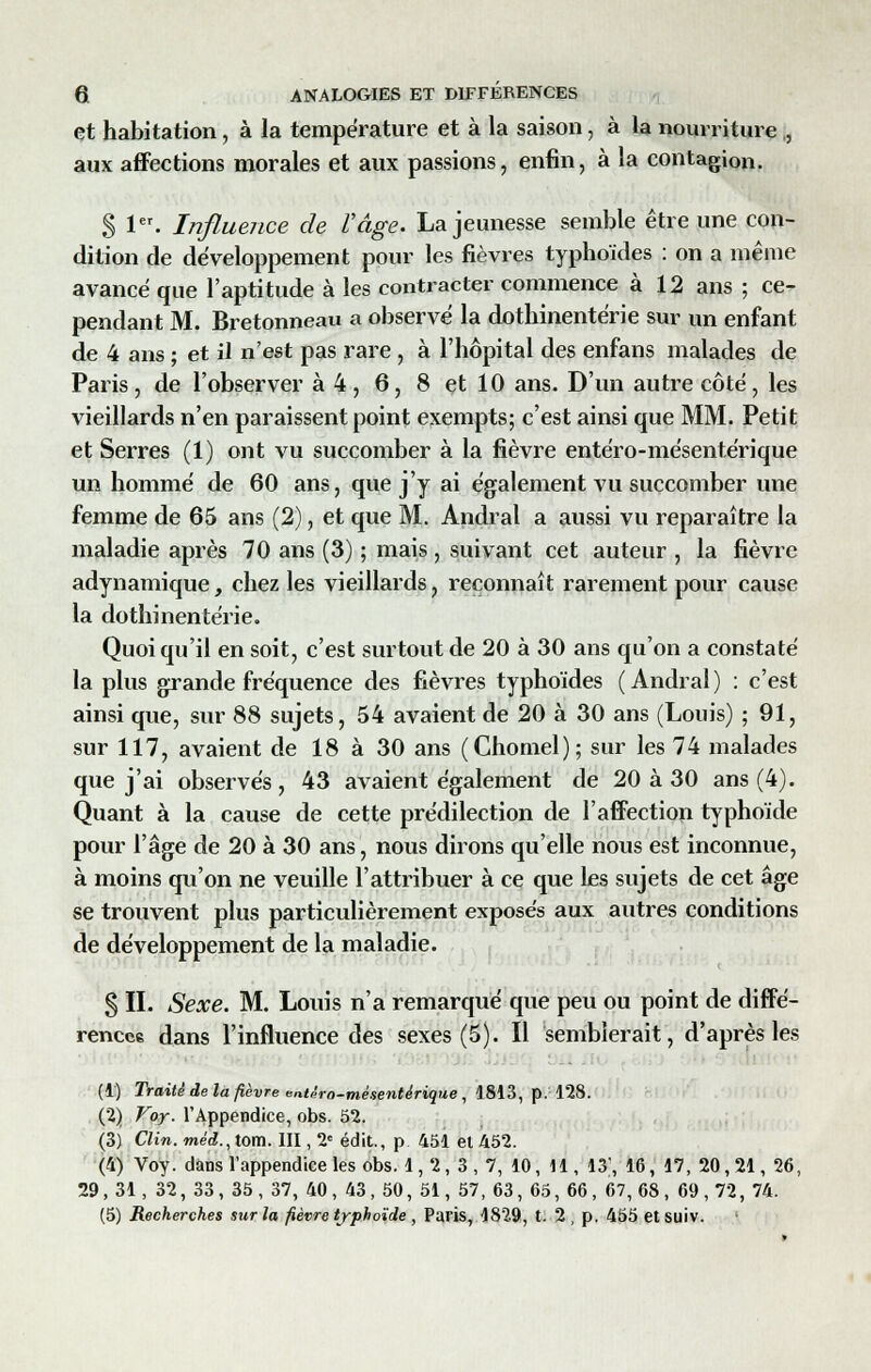 et habitation, à la température et à la saison, à la nourriture ., aux affections morales et aux passions, enfin, à la contagion. S 1er- Influence de l'âge. La jeunesse semble être une con- dition de développement pour les fièvres typhoïdes : on a même avancé que l'aptitude à les contracter commence à 12 ans ; ce- pendant M. Bretonneau a observé la dothinentérie sur un enfant de 4 ans ; et il n'est pas rare , à l'hôpital des enfans malades de Paris, de l'observer à 4, 6, 8 et 10 ans. D'un autre côté, les vieillards n'en paraissent point exempts; c'est ainsi que MM. Petit et Serres (1) ont vu succomber à la fièvre entéro-mésentérique un homme de 60 ans, que j'y ai également vu succomber une femme de 65 ans (2), et que M. Andral a aussi vu reparaître la maladie après 70 ans (3) ; mais , suivant cet auteur , la fièvre adynamique, chez les vieillards, reconnaît rarement pour cause la dothinentérie. Quoi qu'il en soit, c'est surtout de 20 à 30 ans qu'on a constaté la plus grande fréquence des fièvres typhoïdes (Andral) : c'est ainsi que, sur 88 sujets, 54 avaient de 20 à 30 ans (Louis) ; 91, sur 117, avaient de 18 à 30 ans (Chomel); sur les 74 malades que j'ai observés , 43 avaient également de 20 à 30 ans (4). Quant à la cause de cette prédilection de l'affection typhoïde pour l'âge de 20 à 30 ans, nous dirons qu'elle nous est inconnue, à moins qu'on ne veuille l'attribuer à ce que les sujets de cet âge se trouvent plus particulièrement exposes aux autres conditions de développement de la maladie. S IL Sexe. M. Louis n'a remarqué que peu ou point de diffé- rences dans l'influence des sexes (5). Il semblerait, d'après les (1) Traité de la fièvre entèro-mèsentèrique , 1813, p. 128. (2) Voy. l'Appendice, obs. 52. (3) Clin, méd., tom. III, 2e édit., p 451 et 452. (4) Voy. dans l'appendice les obs. 1, 2, 3 , 7, 10, 11, 13', 16, 17, 20, 21, 26, 29,31, 32, 33, 35, 37, 40, 43, 50, 51, 57, 63, 65, 66, 67,68, 69,72, 74. (5) Recherches sur la fièvre typhoïde , Paris, 1829, t. 2 , p. 455 et suiv. '