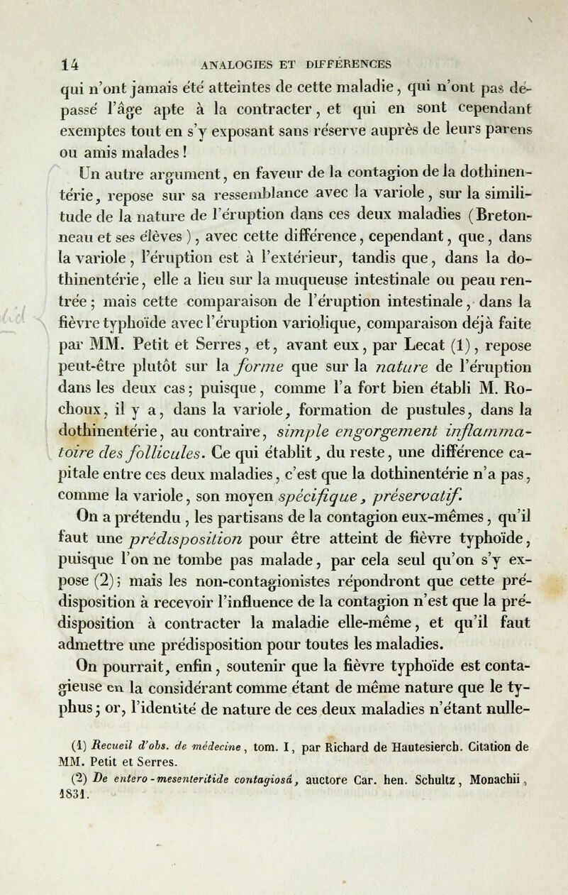 qui n'ont jamais été atteintes de cette maladie, qui n'ont pas dé- passé l'âge apte à la contracter, et qui en sont cependant exemptes tout en s'y exposant sans réserve auprès de leurs parens ou amis malades ! Un autre argument, en faveur de la contagion de ia dothinen- térie, repose sur sa ressemblance avec la variole, sur la simili- tude de la nature de l'éruption dans ces deux maladies (Breton- neau et ses élèves ), avec cette différence, cependant, que, dans la variole, l'éruption est à l'extérieur, tandis que, dans la do- thinentérie, elle a lieu sur la muqueuse intestinale ou peau ren- trée; mais cette comparaison de l'éruption intestinale, dans la fièvre typhoïde avec l'éruption varioîique, comparaison déjà faite par MM. Petit et Serres, et, avant eux, par Lecat (1), repose peut-être plutôt sur la forme que sur la nature de l'éruption dans les deux cas ; puisque, comme l'a fort bien établi M. Ro- choux, il y a, dans la variole, formation de pustules, dans la dothinentérie, au contraire, simple engorgement inflamma- toire des follicules. Ce qui établit, du reste, une différence ca- pitale entre ces deux maladies, c'est que la dothinentérie n'a pas, comme la variole, son moyen spécifique, préservatif. On a prétendu , les partisans de la contagion eux-mêmes, qu'il faut vine prédisposition pour être atteint de fièvre typhoïde, puisque l'on ne tombe pas malade, par cela seul qu'on s'y ex- pose (2) ; mais les non-contagionistes répondront que cette pré- disposition à recevoir l'influence de la contagion n'est que la pré- disposition à contracter la maladie elle-même, et qu'il faut admettre une prédisposition pour toutes les maladies. On pourrait, enfin, soutenir que la fièvre typhoïde est conta- gieuse en la considérant comme étant de même nature que le ty- phus ; or, l'identité de nature de ces deux maladies n'étant nulle- (1) Recueil d'obs. de médecine, tom. I, par Richard de Hautesierch. Citation de MM. Petit et Serres. (2) De entero-mesenteritide contagiosâ, auctore Car. hen. Schultz, Monachii, 1831.