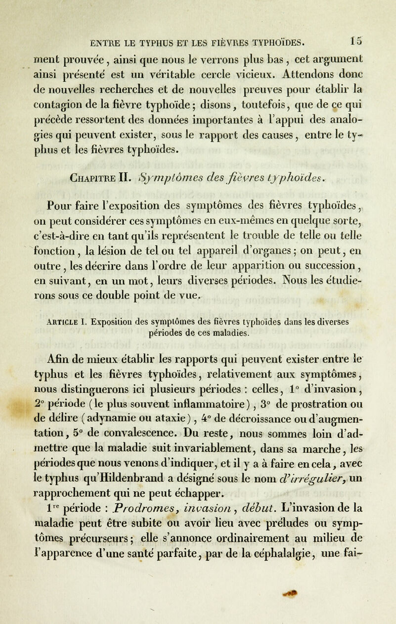 ment prouvée, ainsi que nous le verrons plus bas, cet argument ainsi présente' est un véritable cercle vicieux. Attendons donc de nouvelles recherches et de nouvelles preuves pour établir la contagion de la fièvre typhoïde ; disons, toutefois, que de ce qui précède ressortent des données importantes à l'appui des analo- gies qui peuvent exister, sous le rapport des causes, entre le ty- phus et les fièvres typhoïdes. Chapitre II. Symptômes des fièvres typhoïdes. Pour faire l'exposition des symptômes des fièvres typhoïdes, on peut considérer ces symptômes en eux-mêmes en quelque sorte, c'est-à-dire en tant qu'ils représentent le trouble de telle ou telle fonction , la lésion de tel ou tel appareil d'organes ; on peut, en outre , les décrire dans l'ordre de leur apparition ou succession, en suivant, en un mot, leurs diverses périodes. Nous les étudie- rons sous ce double point de vue. Article I. Exposition des symptômes des fièvres typhoïdes dans les diverses périodes de ces maladies. Afin de mieux établir les rapports qui peuvent exister entre le typhus et les fièvres typhoïdes, relativement aux symptômes, nous distinguerons ici plusieurs périodes : celles, 1° d'invasion, 2° période ( le plus souvent inflammatoire ), 3° de prostration ou de délire (adynamie ou ataxie), 4° de décroissance ou d'augmen- tation, 5° de convalescence. Du reste, nous sommes loin d'ad- mettre que la maladie suit invariablement, dans sa marche, les périodes que nous venons d'indiquer, et il y a à faire en cela, avec le typhus qu'Hildenbrand a désigné sous le nom d'il régulier, un rapprochement qui ne peut échapper. lre période : Prodromes, invasion, début. L'invasion de la maladie peut être subite ou avoir lieu avec préludes ou symp- tômes précurseurs; elle s'annonce ordinairement au milieu de l'apparence d'une santé parfaite, par de la céphalalgie, une fai-