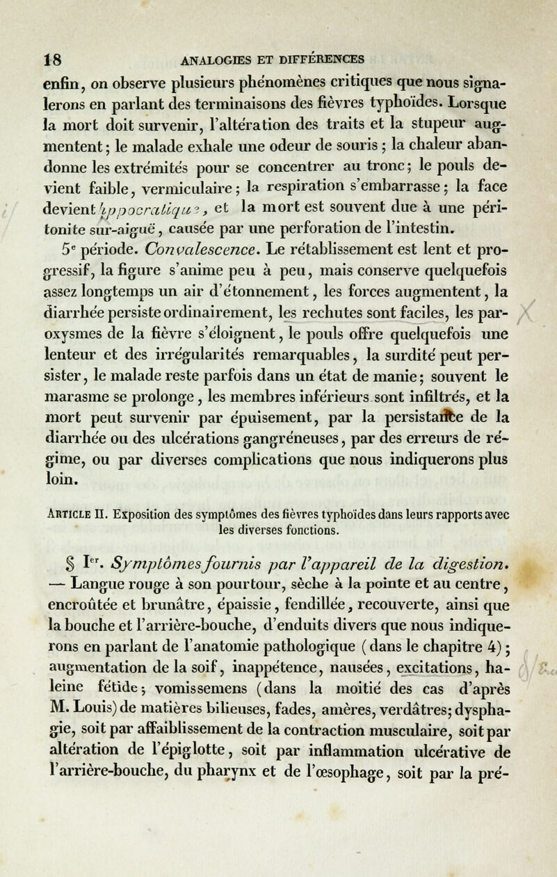 enfin, on observe plusieurs phénomènes critiques que nous signa- lerons en parlant des terminaisons des fièvres typhoïdes. Lorsque la mort doit survenir, l'altération des traits et la stupeur aug- mentent ; le malade exhale une odeur de souris ; la chaleur aban- donne les extrémités pour se concentrer au tronc ; le pouls de- vient faible, vermiculaire ; la respiration s'embarrasse ; la face devient'ippocraiiqu?, et la mort est souvent due à une péri- tonite sur-aiguë, causée par une perforation de l'intestin. 5e période. Convalescence. Le rétablissement est lent et pro- gressif, la figure s'anime peu à peu, mais conserve quelquefois assez longtemps un air d'étonnement, les forces augmentent, la diarrhée persiste ordinairement, les rechutes sont faciles, les par- oxysmes de la fièvre s'éloignent, le pouls offre quelquefois une lenteur et des irrégularités remarquables, la surdité peut per- sister , le malade reste parfois dans un état de manie ; souvent le marasme se prolonge, les membres inférieurs sont infiltrés, et la mort peut survenir par épuisement, par la persistance de la diarrhée ou des ulcérations gangreneuses, par des erreurs de ré- gime, ou par diverses complications que nous indiquerons plus loin. Article II. Exposition des symptômes des fièvres typhoïdes dans leurs rapports avec les diverses fonctions. § Ier. Symptômes fournis par l'appareil de la digestion. — Langue rouge à son pourtour, sèche à la pointe et au centre, encroûtée et brunâtre, épaissie, fendillée, recouverte, ainsi que la bouche et l'arrière-bouche, d'enduits divers que nous indique- rons en parlant de l'anatomie pathologique (dans le chapitre 4) ; augmentation de la soif, inappétence, nausées, excitations, ha- leine fétide-, vomissemens (dans la moitié des cas d'après M. Louis) de matières bilieuses, fades, amères, verdâtres; dyspha- gie, soit par affaiblissement de la contraction musculaire, soit par altération de l'épiglotte, soit par inflammation ulcérative de l'arrière-bouche, du pharynx et de l'œsophage, soit par la pré-