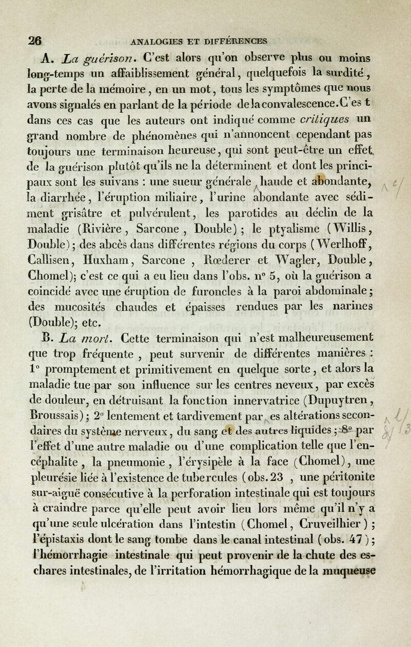 A. La guérison. C'est alors qu'on observe plus ou moins long-temps un affaiblissement général, quelquefois la surdité, la perte de la mémoire, en un mot, tous les symptômes que nous avons signalés en parlant de la période de la convalescence. Ces t dans ces cas que les auteurs ont indiqué comme critiques un grand nombre de phénomènes qui n'annoncent cependant pas toujours une terminaison heureuse, qui sont peut-être un effet de la guérison plutôt qu'ils ne la déterminent et dont les princi- paux sont les suivans : une sueur générale , haude et abondante, la diarrhée, l'éruption miliaire, l'urine abondante avec sédi- ment grisâtre et pulvérulent, les parotides au déclin de la maladie (Rivière, Sarcone , Double); le ptyalisme (Willis, Double) ; des abcès dans différentes régions du corps ( Werlhoff, Callisen, Huxhain, Sarcone , Rœderer et Wagler, Double, Chomel); c'est ce qui a eu lieu dans l'obs. n° 5, où la guérison a coincidé avec une éruption de furoncles à la paroi abdominale; des mucosités chaudes et épaisses rendues par les narines (Double); etc. B. La mort. Cette terminaison qui n'est malheureusement que trop fréquente , peut survenir de différentes manières : 1° promptement et primitivement en quelque sorte , et alors la maladie tue par son influence sur les centres neveux, par excès de douleur, en détruisant la fonction innervatrice (Dupuytren , Broussais) ; 2° lentement et tardivement par es altérations secon- daires du système nerveux, du sang et des autres liquides ; S° par l'effet d'une autre maladie ou d'une complication telle que l'en- céphalite , la pneumonie, l'érysipèle à la face (Chomel), une pleurésie liée à l'existence de tubercules (obs.23 , une péritonite sur-aiguë consécutive à la perforation intestinale qui est toujours à craindre parce qu'elle peut avoir lieu lors même qu'il n'y a qu'une seule ulcération dans l'intestin ( Chomel, Cruveilhier ) ; l'épistaxis dont le sang tombe dans le canal intestinal ( obs. 47 ) ; l'hémorrhagie intestinale qui peut provenir de la chute des es- chares intestinales, de l'irritation hémorrhagique de la muqueuse