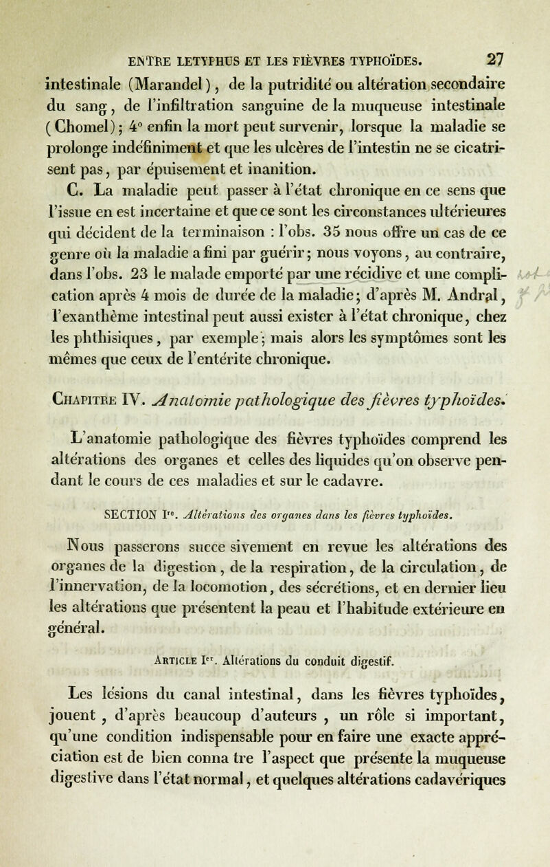 intestinale (Marandel ), de la putridilé ou altération secondaire du sang, de l'infiltration sanguine de la muqueuse intestinale ( Chomel) ; 4° enfin la mort peut survenir, lorsque la maladie se prolonge indéfiniment et que les ulcères de l'intestin ne se cicatri- sent pas, par épuisement et inanition. C. La maladie peut passer à l'état chronique en ce sens que l'issue en est incertaine et que ce sont les circonstances ultérieures qui décident de la terminaison : l'obs. 35 nous offre un cas de ce p-enre où la maladie a fini par guérir ; nous voyons, au contraire, dans lobs. 23 le malade emporté par une récidive et une compli- cation après 4 mois de durée de la maladie ; d'après M. Andral, l'exanthème intestinal peut aussi exister à l'état chronique, chez les phthisiques, par exemple; mais alors les symptômes sont les mêmes que ceux de l'entérite chronique. Chapitre IV. Analomie pathologique des fièvres typhoïdes* L'anatomie pathologique des fièvres typhoïdes comprend les altérations des organes et celles des liquides qu'on observe pen- dant le cours de ces maladies et sur le cadavre. SECTION ï'°. Altérations des organes dans les fièvres typhoïdes. Nous passerons succe si veinent en revue les altérations des organes de la digestion, de la respiration, de la circulation, de l'innervation, de la locomotion, des sécrétions, et en dernier lieu les altérations que présentent la peau et l'habitude extérieure en général. Article Ier. Altérations du conduit digestif. Les lésions du canal intestinal, dans les fièvres typhoïdes, jouent , d'après beaucoup d'auteurs , un rôle si important, qu'une condition indispensable pour en faire une exacte appré- ciation est de bien conna tre l'aspect que présente la muqueuse digeslive clans l'état normal, et quelques altérations cadavériques