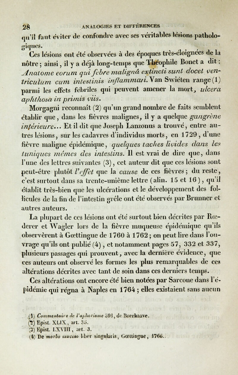 qu'il faut éviter de confondre avec ses véritables lésions patholo- giques. Ces lésions ont été observées à des époques très-éloignées de la nôtre ; ainsi, il y a déjà long-temps que Théophile Bonet a dit ; Anaiome eorum quifebre malignâ extincli sunt docet ven- tricules m cum inlesùnis inflammari. Van Swiéten range (1) parmi les effets fébriles qui peuvent amener la mort, ulcéra aphlhosa in primis viis. Morgagni reconnaît (2) qu'un grand nombre de faits semblent établir que, dans les fièvres malignes, il y a quelque gangrène intérieure... Et il dit que Joseph Lanzonus a trouvé, entre au- tres lésions, sur les cadavres d'individus morts, en 1729, d'une fièvre maligne épidémique, quelques taches livides dans les tuniques mêmes des intestins. Il est vrai de dire que, dans l'une des lettres suivantes (3), cet auteur dit que ces lésions sont peut-être plutôt Veffet que la cause de ces fièvres ; du reste, c'est surtout dans sa trente-unième lettre (alin. 15 et 16 ), qu'il établit très-bien que les ulcérations et le développement des fol- licules de la fin de l'intestin grêle ont été observés par Brunner et autres auteurs. La plupart de ces lésions ont été surtout bien décrites par Rœ- derer et Wagler lors de la fièvre muqueuse épidémique qu'ils observèrent à Goettingue de 1760 à 1762 ; on peut lire dans l'ou- vrage qu'ils ont publié (4), et notamment pages 57, 332 et 337, plusieurs passages qui prouvent, avec la dernière évidence, que ces auteurs ont observé les formes les plus remarquables de ces altérations décrites avec tant de soin dans ces derniers temps. Ces altérations ont encore été bien notées par Sarcoue dans l'é* pidémie qui régna à Naples en 1764 ; elles existaient sans aucun (i) Commentaire de l'aphorisme o9'], de Boerhaave. (2) Epist. XLIX, art. 35. ;3) Epist. LXYIII, art. 3.