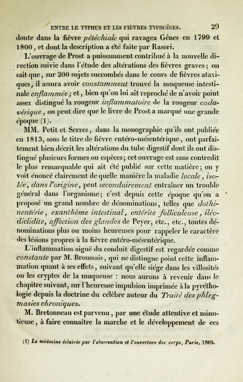 doute dans la fièvre péléchiale qui ravagea Gênes en 1799 et 1800 , et dont la description a été faite par Rasori. L'ouvrage de Prost a puissamment contribué à la nouvelle di- rection suivie dans l'étude des altérations des fièvres graves ; on sait que, sur 200 sujets succombés dans le cours de fièvres ataxi- ques, il assura avoir constamment trouvé la muqueuse intesti- nale enflammée ; et, bien qu'on lui ait reproché de n'avoir point assez distingué la rougeur inflammatoire de la rougeur cada- vérique , on peut dire que le livre de Prost a marqué une grande époque (1). MM. Petit et Serres, dans la monographie qu'ils ont publiée en 1813, sous le titre de fièvre entéro-mésentérique, ont parfai- tement bien décrit les altérations du tube digestif dont ils ont dis- tingué plusieurs formes ou espèces ; cet ouvrage est sans contredit le plus remarquable qui ait été publié sur cette matière; on y voit énoncé clairement de quelle manière la maladie locale, iso- lée, dans l'origine, peut secondairement entraîner un trouble général dans l'organisme; c'est depuis cette époque qu'on a proposé un grand nombre de dénominations, telles que dolhi- nentèrie, exanthème intestinal, entérite folliculeuse 3 iléc- diclidite, affection des glandes de Peyer, etc., etc., toutes dé- nominations plus ou moins heureuses pour rappeler le caractère des lésions propres à la fièvre entéro-mésentérique. L'inflammation aiguë du conduit digestif est regardée comme constante par M. Broussais, qui ne distingue point cette inflam- mation quant à ses effets, suivant qu'elle siège dans les villosités ou les cryptes de la muqueuse : nous aurons à revenir dans le chapitre suivant, sur l'heureuse impulsion imprimée à la pyrétho- logie depuis la doctrine du célèbre auteur du Traité des phleg- masies chroniques. M. Bretonneau est parvenu, par une étude attentive et minu- tieuse , à faire connaître la marche et le développement de ces (1) La médecine éclairée par l'observation et l'ouverture des corps, Paris, 1804-