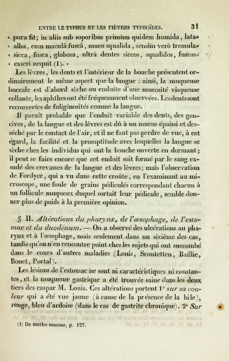 » pura fit; in aliis sub soporibus primùm quidem humida, lata»- » alba, cura macula fuscâ, muco squalida , sensim vero tremula- » sicca, fusca, globosa, ultra dentés siccos, squalidos, fuscos-* » exseri nequit (1). » Les lèvres, les dents et l'intérieur de la bouche présentent or- dinairement le même aspect que la langue : ainsi, la muqueuse buccale est d'abord sèche ou enduite d'une mucosité visqueuse collante, les aphthés ont été fréquemment observées. Lesdentssont recouvertes de fuliginosités comme la langue. Il paraît probable que l'enduit variable des dents, des gen- cives , de la langue et des lèvres est dû à un mucus épaissi et des- séché par le contact de l'air, et il ne faut pas perdre de vue, à cet égard, la facilité et la promptitude avec lesquelles la langue se sèche chez les individus qui ont la bouche ouverte en dormant ; il peut se faire encore que cet enduit soit formé par le sang ex- sudé des crevasses de la langue et des lèvres; mais l'observation de Fordyce, qui a vu dans cette croûte, en l'examinant au mi- croscope , une foule de grains pédicules correspondant chacun à un follicule muqueux duquel sortait leur pédicule, semble don- ner plus de poids à la première opinion. § II. réitérations du pliarynx, de l'œsophage, de l'esto- mac et du duodénum. — On a observé des ulcérations au pha- rynx et à l'œsophage, mais seulement clans un sixième des cas, tandis qu'on n'en rencontre point chez les sujets qui ont succombé dans le cours d'autres maladies (Louis, Scoutetten, Baillie, Bonet, Portai). Les lésions de l'estomac ne sont ni caractéristiques ni constan- tes , et la muqueuse gastrique a été trouvée saine dans les deux tiers des caspar M. Louis. Ces altérations portent 1° sur sa cou- leur qui a été vue jaune (à cause de la présence de la bile), rouge, bleu d'ardoise (dans le cas de gastrite chronique). 2° Sur (1) De morbo mucoso, p. 127.