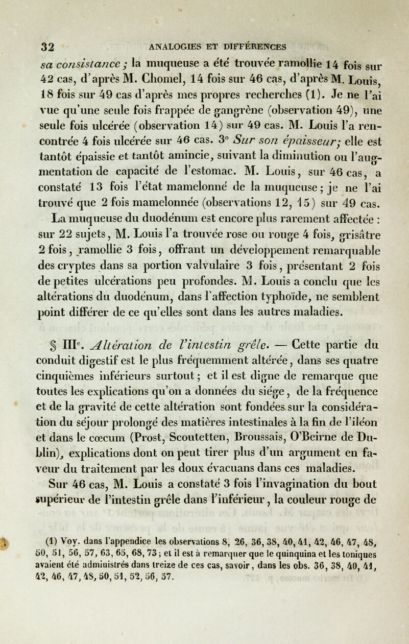 sa consistance ; la muqueuse a été trouvée ramollie 14 fois sur 42 cas, d'après M. Chomel, 14 fois sur 46 cas, d'après M. Louis 18 fois sur 49 cas d'après mes propres recherches (1). Je ne l'ai vue qu'une seule fois frappée de gangrène (observation 49), une seule fois ulcérée (observation 14) sur 49 cas. M. Louis l'a ren- contrée 4 fois ulcérée sur 46 cas. 3° Sur son épaisseur; elle est tantôt épaissie et tantôt amincie, suivant la diminution ou l'aug- mentation de capacité de l'estomac. M. Louis, sur 46 cas, a constaté 13 fois l'état mamelonné de la muqueuse ; je ne l'ai trouvé que 2 fois mamelonnée (observations 12, 15) sur 49 cas. La muqueuse du duodénum est encore plus rarement affectée : sur 22 sujets, M. Louis l'a trouvée rose ou rouge 4 fois, grisâtre 2 fois , ramollie 3 fois, offrant un développement remarquable des cryptes dans sa portion valvulaire 3 fois, présentant 2 fois de petites ulcérations peu profondes. M. Louis a conclu que les altérations du duodénum, dans l'affection typhoïde, ne semblent point différer de ce qu'elles sont dans les autres maladies. S IIIe. altération de Vintestin grêle. — Cette partie du conduit digestif est le plus fréquemment altérée, dans ses quatre cinquièmes inférieurs surtout ; et il est digne de remarque que toutes les explications qu'on a données du siège, de la fréquence et de la gravité de cette altération sont fondées sur la considéra- tion du séjour prolongé des matières intestinales à la fin de l'iléon et dans le coecum (Prost, Scoutetten, Broussais, O'Beirne de Du- blin), explications dont on peut tirer plus d'un argument en fa- veur du traitement par les doux évacuans dans ces maladies. Sur 46 cas, M. Louis a constaté 3 fois l'invagination du bout supérieur de l'intestin grêle dans l'inférieur, la couleur rouge de (1) Voy. dans l'appendice les observations 8, 26, 36, 38, 40,41, 42, 46, 47, 4S, 50, 51, 56, 57, 63, 65, 68, 73 ; el il est à remarquer que le quinquina et les toniques avaient été administrés dans treize de ces cas, savoir, dans les obs. 36, 38, 40, 41, 42, 46, 47, 4S, 50, 51, 52, 56, 57.