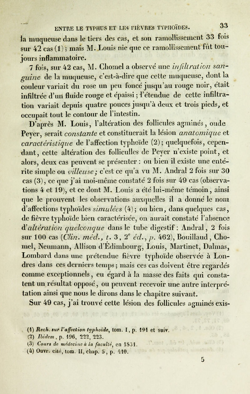la muqueuse dans le tiers des cas, et son ramollissement 33 fois sur 42 cas (1) ; mais M. Louis nie que ce ramollissement fût tou- jours inflammatoire. 7 fois, sur 42 cas, M. Chomel a observe une infiltration san- guine de la muqueuse, c'est-à-dire que cette muqueuse, dont la couleur variait du rose un peu foncé jusqu'au rouge noir, était infiltrée d'urt fluide rouge et épaissi ; l'étendue de cette infiltra- tion variait depuis quatre pouces jusqu'à deux et trois pieds, et occupait tout le contour de l'intestin. D'après M. Louis, l'altération des follicules agminés, oude Peyer, serait constante et constituerait la lésion anatomique et caractéristique de l'affection typhoïde (2); quelquefois, cepen- dant, cette altération des folliculles de Peyer n'existe point, et alors, deux cas peuvent se présenter : ou bien il existe une enté- rite simple ou pilleuse; c'est ce qu'a vu M. Andral 2 fois sur 30 cas (3), ce que j'ai moi-même constaté 2 fois sur 49 cas (observa- tions 4 et 19), et ce dont M. Louis a été lui-même témoin, ainsi que le prouvent les observations auxquelles il a donné le nom d'affections typhoïdes simulées (4); ou bien, dans quelques cas, de fièvre typhoïde bien caractérisée, on aurait constaté l'absence d'altération quelconque dans le tube digestif : Andral, 2 fois sur 100 cas {Clin. méd.} t. 3, 2e éd., p. 462), Bouillaud, Cho- mel, Neumann, Allison d'Edimbourg, Louis, Martinet, Dalmas, Lombard dans une prétendue fièvre typhoïde observée à Lon- dres dans ces derniers temps ; mais ces cas doivent être regardés comme exceptionnels, eu égard à la masse des faits qui consta- tent un résultat opposé, ou peuvent recevoir une autre interpré- tation ainsi que nous le dirons dans le chapitre suivant. Sur 49 cas, j'ai trouvé cette lésion des follicules agminés exis- (1) Rech. sur l'affection typhoïde, tom. I, p. 191 et SUÏV. (2) Ibidem, p. 106, 222, 223. (3) Cours de médecine à la faculté, en 1831. (4) Ouvr. cilé, tora. II, chap. 5, p. 'ilO.