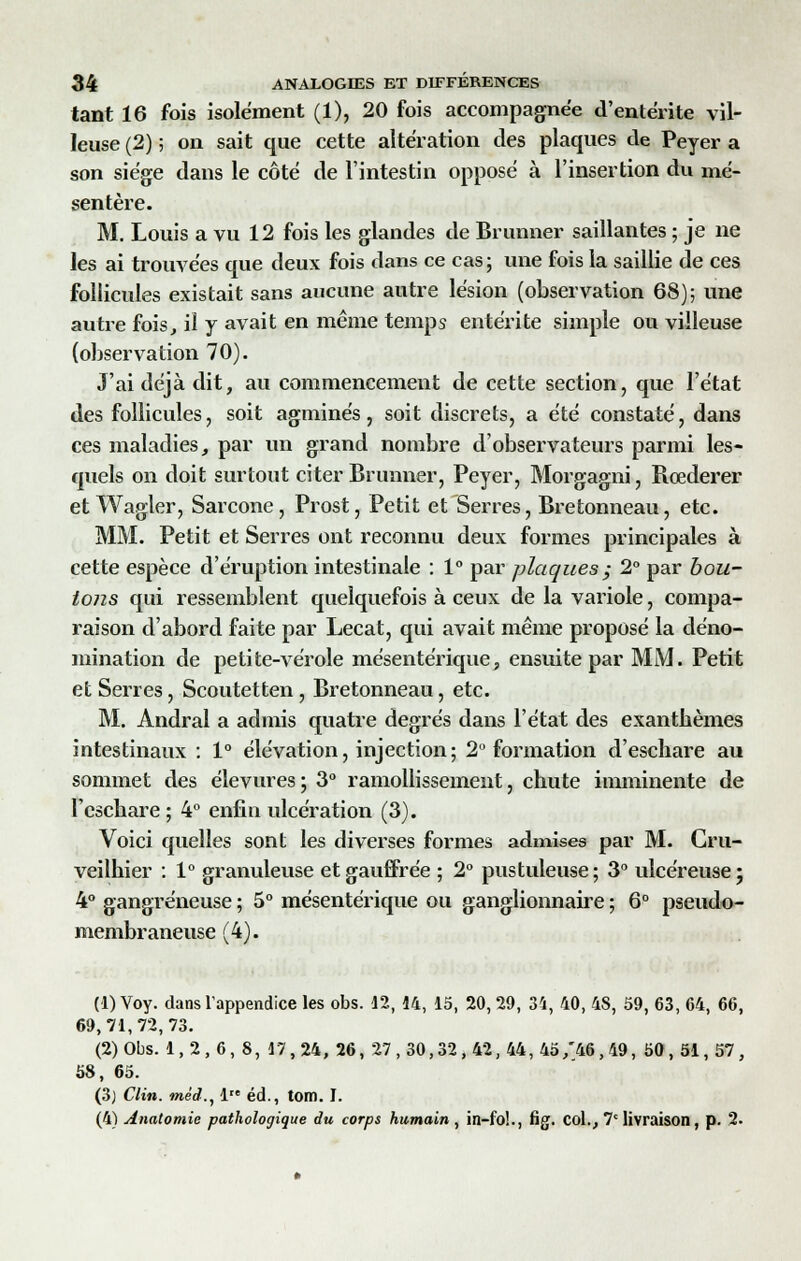 tant 16 fois isolement (1), 20 fois accompagnée d'entérite vil- Ieuse (2) 5 on sait que cette altération des plaques de Peyer a son siège dans le côté de l'intestin opposé à l'insertion du mé- sentère. M. Louis a vu 12 fois les glandes de Brunner saillantes ; je ne les ai trouvées que deux fois dans ce cas ; une fois la saillie de ces follicules existait sans aucune autre lésion (observation 68); une autre fois, il y avait en même temps entérite simple ou villeuse (observation 70). J'ai déjà dit, au commencement de cette section, que l'état des follicules, soit agminés, soit discrets, a été constaté, dans ces maladies, par un grand nombre d'observateurs parmi les- quels on doit surtout citer Brunner, Peyer, Morgagni, Rœderer et Wagler, Sarcone, Prost, Petit et Serres, Bretonneau, etc. MM. Petit et Serres ont reconnu deux formes principales à cette espèce d'éruption intestinale : 1° par plaques ; 2° par bou- tons qui ressemblent quelquefois à ceux de la variole, compa- raison d'abord faite par Lecat, qui avait même proposé la déno- mination de petite-vérole mésentérique, ensuite par MM. Petit et Serres, Scoutetten , Bretonneau, etc. M. Andral a admis quatre degrés dans l'état des exanthèmes intestinaux : 1° élévation, injection; 2° formation d'escliare au sommet des élevures ; 3° ramollissement, chute imminente de l'cschare ; 4° enfin ulcération (3). Voici quelles sont les diverses formes admises par M. Cru- veilhier : 1° granuleuse etgauffrée ; 2° pustuleuse; 3° ulcéreuse; 4° gangreneuse ; 5° mésentérique ou ganglionnaire ; 6° pseudo- membraneuse (4). (1) Voy. dans l'appendice les obs. 12, 14, 15, 20, 29, 34, 40, 4S, 59, 63, 64, 66, 69,71,72,73. (2) Obs. 1,2,6,8, 17,24,26, 27,30,32,42,44, 45/46,49, 50,51,57, 58, 65. (3) Clin, méd., 1 éd., tom. I. (4) Anatomie pathologique du corps humain, in-fo!., fig. col., 7e livraison, p. 2.