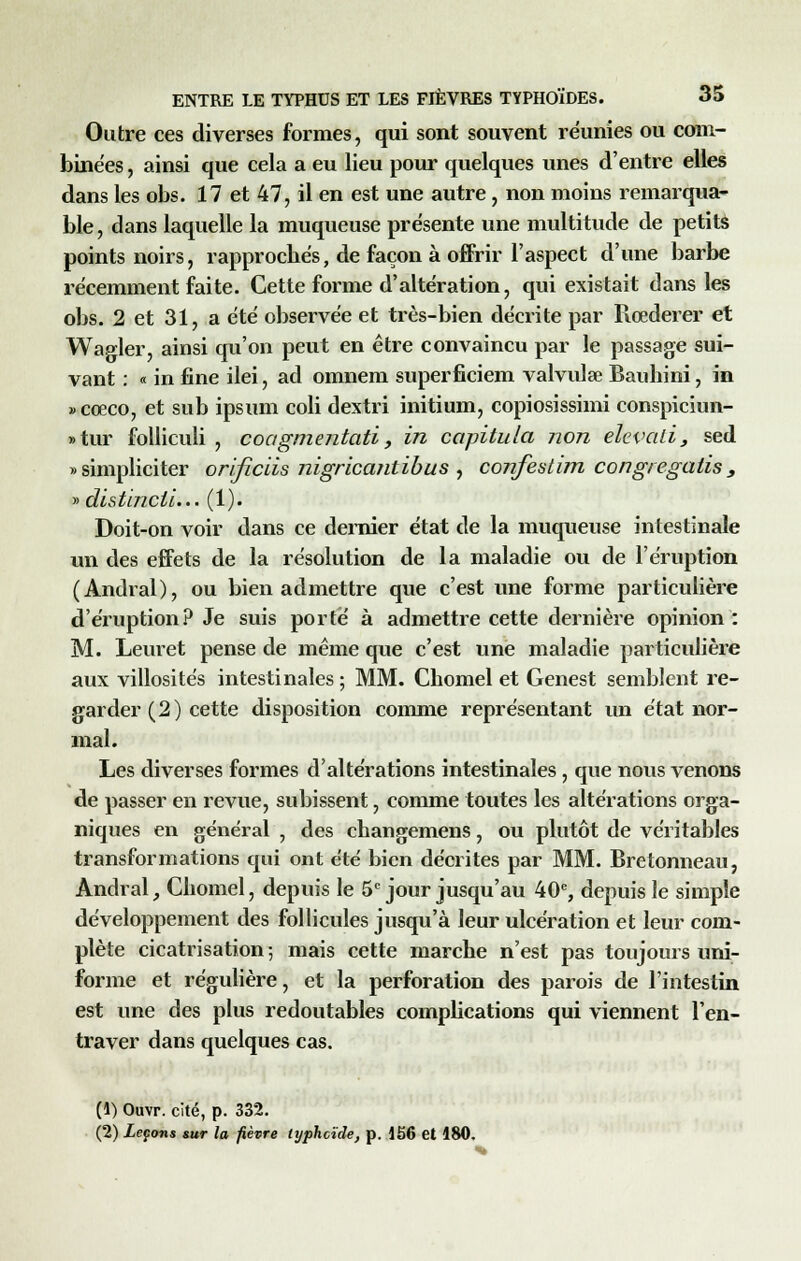 Outre ces diverses formes, qui sont souvent reunies ou com- binées , ainsi que cela a eu lieu pour quelques unes d'entre elles dans les obs. 17 et 47, il en est une autre, non moins remarqua- ble , dans laquelle la muqueuse présente une multitude de petits points noirs, rapprochés, de façon à offrir l'aspect d'une barbe récemment faite. Cette forme d'altération, qui existait dans les obs. 2 et 31, a été observée et très-bien décrite par Rœderer et Wagler, ainsi qu'on peut en être convaincu par le passage sui- vant : « in fine ilei, ad omnem superficiem valvulœ Bauhini, in » cœco, et sub ipsum coli dextri initium, copiosissimi conspiciun- » tur folliculi , coagmentati, in capitula non elevali, sed «simpliciter orificiis nigricantibus , confestim congregatis, » distendu... (1). Doit-on voir dans ce dernier état de la muqueuse intestinale un des effets de la résolution de la maladie ou de l'éruption (Andral), ou bien admettre que c'est une forme particulière d'éruption? Je suis porté à admettre cette dernière opinion : M. Leuret pense de même que c'est une maladie particulière aux villosités intestinales ; MM. Cbomel et Genest semblent re- garder (2) cette disposition comme représentant un état nor- mal. Les diverses formes d'altérations intestinales , que nous venons de passer en revue, subissent, comme toutes les altérations orga- niques en général , des changemens, ou plutôt de véritables transformations qui ont été bien décrites par MM. Bretonneau, Andral, Cbomel, depuis le 5e jour jusqu'au 40e, depuis le simple développement des follicules jusqu'à leur ulcération et leur com- plète cicatrisation ; mais cette marche n'est pas toujours uni- forme et régulière, et la perforation des parois de l'intestin est une des plus redoutables complications qui viennent l'en- traver dans quelques cas. (1) Ouvr. cité, p. 332. (2) Leçons sur la fièvre typhoïde, p. 156 et 180.