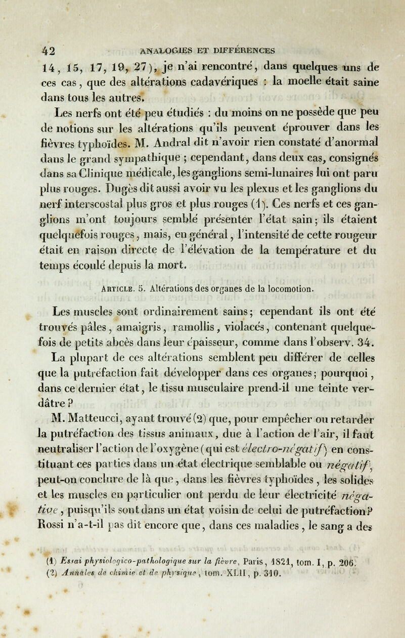 14, 15, 17, 19,.27), je n'ai rencontré, dans quelques uns de ces cas, que des altérations cadavériques : la moelle était saine dans tous les autres. Les nerfs ont été peu étudiés : du moins on ne possède que peu de notions sur les altérations qu'ils peuvent éprouver dans les fièvres typhoïdes. M. Andral dit n'avoir rien constaté d'anormal dans le grand sympathique ; cependant, dans deux cas, consignés dans sa Clinique médicale, les ganglions semi-lunaires lui ont paru plus rouges. Dugès dit aussi avoir vu les plexus et les ganglions du nerf interscostal plus gros et plus rouges (1). Ces nerfs et ces gan- glions m'ont toujours semblé présenter l'état sain; ils étaient quelquefois rouges, mais, en général, l'intensité de cette rougeur était en raison directe de l'élévation de la température et du temps écoulé depuis la mort. Article. 5. Altérations des organes de la locomotion. Les muscles sont ordinairement sains ; cependant ils ont été trouvés pâles, amaigris, ramollis, violacés, contenant quelque- fois de petits abcès dans leur épaisseur, comme dans l'observ. 34. La plupart de ces altérations semblent peu différer de celles que la putréfaction fait développer dans ces organes; pourquoi, dans ce dernier état, le tissu musculaire prend-il une teinte ver- dâtre ? M. Matteucci, ayant trouvé (2) que, pour empêcher ou retarder la putréfaction des tissus animaux, due à l'action de l'air, il faut neutraliser l'action de l'oxygène ( qui est électro-négatif) en cons- tituant ces parties dans un état électrique semblable ou négatif peut-on conclure de là que, dans les fièvres typhoïdes , les solides et les muscles en particulier ont perdu de leur électricité néga- tive , puisqu'ils sont dans un état voisin de celui de putréfaction? Rossi n'a-t-il pas dit encore que, dans ces maladies , le sang a des (1) Essai physiologieo-pathologique sur la fièvre, Paris, 1821, tOIÏl. I p. 206. (2) Annales de chimie et de physique , tom. XL1I, p. 310.