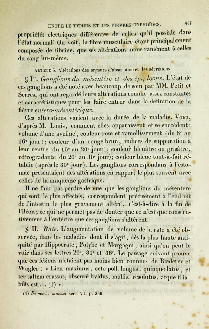 propriétés électriques différentes de celles qu'il possède dans l'état normal? On voit, la fibre musculaire étant principalement composée de fibrine, que ses altérations nous ramènent à celles du sang lui-même. Article 6. Altérations des organes d'absorption et des sécrétions. § ï. Ganglions du mésentère et des épiploons. L'état de ces ganglions a été noté avec beaucoup de soin par MM. Petit et Serres, qui ont regardé leurs altérations comme assez constantes et caractéristiques pour les faire entrer dans la définition de la fièvre enlèro-mésentèrique. Ces altérations varient avec la durée de la maladie. Voici, d'après M. Louis, comment elles apparaissent et se succèdent : volume d'une aveline , couleur rose et ramollissement (du 8e au 16e jour); couleur d'un rouge brun, indices de suppuration à leur centre (du 16e au 20e jour); couleur bleuâtre ou grisâtre, rétrogradante (du 20e au 30e jour); couleur bleue tout-à-fait ré- tablie (après le 30e jour). Les ganglions correspondans à l'esto- mac présentaient des altérations en rapport le plus souvent avec celles de la muqueuse gastrique. Il ne faut pas perdre de vue que les ganglions du mésentère qui sont le plus affectés, correspondent précisément à l'endroit de l'intestin le plus gravement altéré, c'est-à-dire à la fin de l'iléon ; ce qui ne permet pas de douter que ce n'est que consécu- tivement à l'entérite que ces ganglions s'altèrent. 3 IL Rate. L'augmentation de volume de la rate a été ob- servée, dans les maladies dont il s'agit, dès la plus haute anti- quité par Hippocrate, Polybe et Morgagni, ainsi qu'on peut le voir dans ses lettres 20e, 31e et 36e. Le passage suivant prouve que ces lésions n'étaient pas moins bien connues de Rœderer et Wagler : « Lien maximus, oclo poil, longus, quinque latus, et ter saltem crassus, obscure lividus, mollis, resolutus, atque fria- bilis est.... (1) ». (1) De morbo mucoso, sect. VI, p. 339.