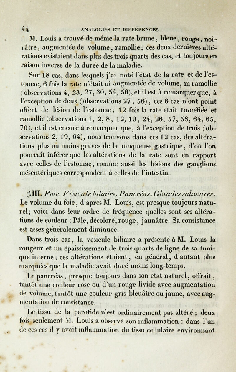 M. Louis a trouvé de même la rate brune, bleue, rouge, noi- râtre, augmentée de volume, ramollie; ces deux dernières alté- rations existaient dans plus des trois quarts des cas, et toujours en raison inverse de la durée de la maladie. Sur 18 cas, dans lesquels j'ai noté l'état de la rate et de l'es- tomac, 6 fois la rate n'était ni augmentée de volume, ni ramollie (observations 4, 23, 27, 30, 54, 56), et il est à remarquer que, à l'exception de deux (observations 27 , 56), ces 6 cas n'ont point offert de lésion de l'estomac; 12 fois la rate était tuméfiée et ramollie (observations 1, 2, 8, 12, 19, 24, 26, 57, 58, 64, 65, 70), et il est encore à remarquer que, à l'exception de trois (ob- servations 2, 19, 64), nous trouvons dans ces 12 cas, des altéra- tions plus ou moins graves de la muqueuse gastrique, d'où l'on pourrait inférer que les altérations de la rate sont en rapport avec celles de l'estomac, comme aussi les lésions des ganglions mésentériques correspondent à celles de l'intestin. 5III. Foie. J^èdcule biliaire. Pancréas. Glandes saliv aires ~ Le volume du foie, d'après M. Louis, est presque toujours natu- rel; voici dans leur ordre de fréquence quelles sont ses altéra- tions de couleur : Pâle, décoloré, rouge, jaunâtre. Sa consistance est assez généralement diminuée. Dans trois cas, la vésicule biliaire a présenté à M. Louis la rougeur et un épaississement de trois quarts de ligne de sa tuni- que interne ; ces altérations étaient, en général, d'autant plus marquées que la maladie avait duré moins long-temps. Le pancréas, presque toujours dans son état naturel, offrait, tantôt une couleur rose ou d'un rouge livide avec augmentation de volume, tantôt une couleur gris-bleuâtre ou jaune, avec aug- mentation de consistance. Le tissu de la parotide n'est ordinairement pas altéré ; deux fois seulement M. Louis a observé son inflammation : dans l'un de ces cas il y avait inflammation du tissu cellulaire environnant