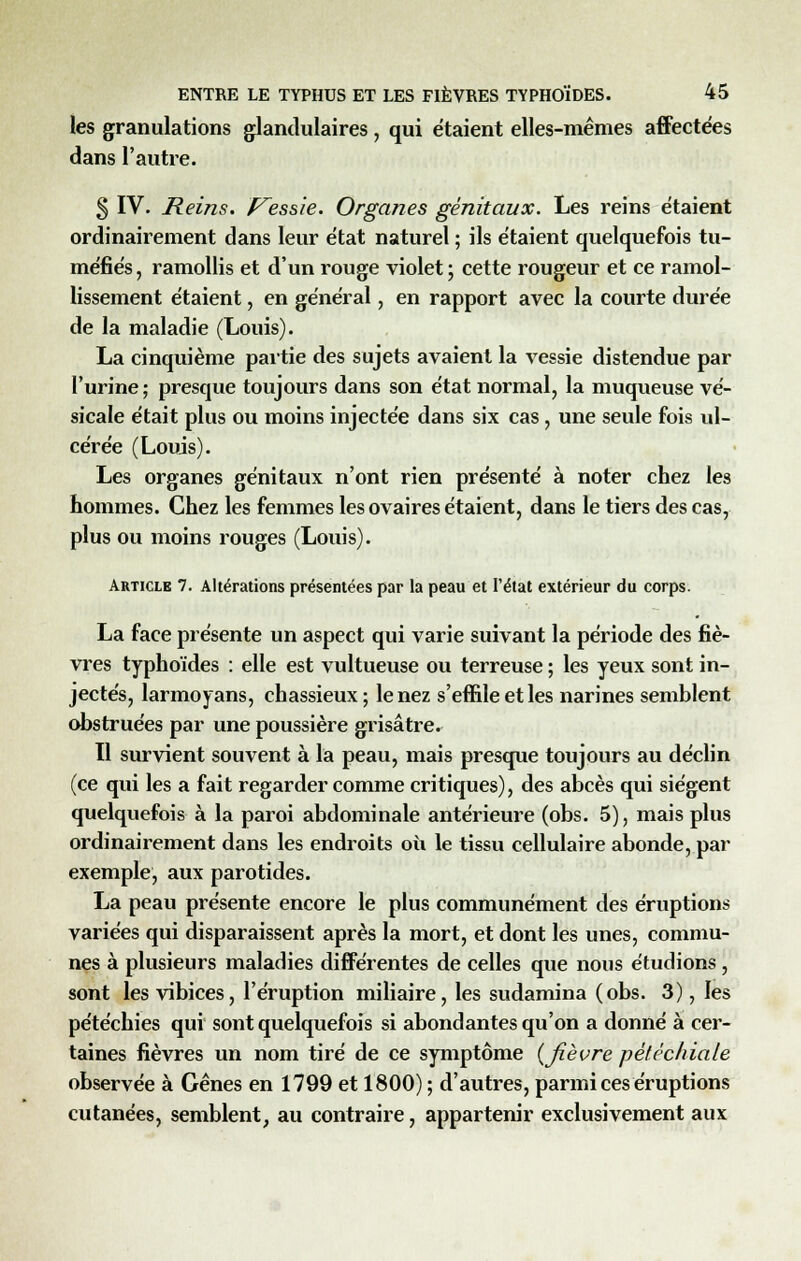 les granulations glandulaires, qui étaient elles-mêmes affectées dans l'autre. 3 IV. Reins, f^essie. Organes génitaux. Les reins étaient ordinairement dans leur état naturel ; ils étaient quelquefois tu- méfiés , ramollis et d'un rouge violet ; cette rougeur et ce ramol- lissement étaient, en général, en rapport avec la courte durée de la maladie (Louis). La cinquième partie des sujets avaient la vessie distendue par l'urine ; presque toujours dans son état normal, la muqueuse vé- sicale était plus ou moins injectée dans six cas , une seule fois ul- cérée (Louis). Les organes génitaux n'ont rien présenté à noter chez les hommes. Chez les femmes les ovaires étaient, dans le tiers des cas, plus ou moins rouges (Louis). Article 7. Altérations présentées par la peau et l'état extérieur du corps. La face présente un aspect qui varie suivant la période des fiè- vres typhoïdes : elle est vultueuse ou terreuse ; les yeux sont in- jectés, larmoyans, chassieux; le nez s'effile et les narines semblent obstruées par une poussière grisâtre. Il survient souvent à la peau, mais presque toujours au déclin (ce qui les a fait regarder comme critiques), des abcès qui siègent quelquefois à la paroi abdominale antérieure (obs. 5), mais plus ordinairement dans les endroits où le tissu cellulaire abonde, par exemple, aux parotides. La peau présente encore le plus communément des éruptions variées qui disparaissent après la mort, et dont les unes, commu- nes à plusieurs maladies différentes de celles que nous étudions, sont les vibices, l'éruption miliaire, les sudamina (obs. 3), les pétéchies qui sont quelquefois si abondantes qu'on a donné à cer- taines fièvres un nom tiré de ce symptôme {fièvre pétéchiale observée à Gênes en 1799 et 1800) ; d'autres, parmi ces éruptions cutanées, semblent, au contraire, appartenir exclusivement aux