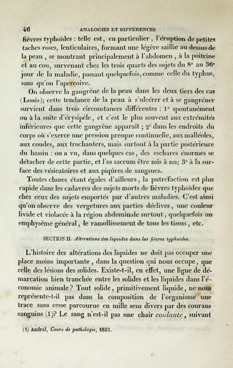 fièvres typhoïdes : telle est, en particulier , l'éruption de petites taches roses, lenticulaires, formant une légère saillie au dessus de la peau , se montrant principalement à l'abdomen , à la poitrine et au cou, survenant chez les trois quarts des sujets du 8e au 36e jour de la maladie, passant quelquefois, comme celle du typhus, sans qu'on l'aperçoive. On observe la gangrène de la peau dans les deux tiers des cas (Louis); cette tendance de la peau à s'ulcérer et à se gangrener survient dans trois circonstances différentes : 1° spontanément ou à la suite d'érysipèle, et c'est le plus souvent aux extrémités inférieures que cette gangrène apparaît ; 2° dans les endroits du corps où s'exerce une pression presque continuelle, aux malléoles, aux coudes, aux trochanters, mais surtout à la partie postérieure du bassin : on a vu, dans quelques cas, des eschares énormes se détacher de cette partie, et l'os sacrum être mis à nu; 3° à la sur- face des vésicatoires et aux piqûres de sangsues. Toutes choses étant égales d'ailleurs , la putréfaction est plus rapide dans les cadavres des sujets morts de fièvres typhoïdes que chez ceux des sujets emportés par d'autres maladies. C'est ainsi qu'on observe des vergetures aux parties déclives, une couleur livide et violacée à la région abdominale surtout, quelquefois un emphysème général, le ramollissement de tous les tissus, etc. SECTION II. Altérations des liquides dans les fièvres typhoïdes. L'histoire des altérations des liquides ne doit pas occuper une place moins importante , dans la question qui nous occupe, que celle des lésions des solides. Existe-t-il, en effet, une ligne de dé- marcation bien tranchée entre les solides et les liquides dans l'é- conomie animale ? Tout solide, primitivement liquide, ne nous représente-t-il pas dans la composition de l'organisme une trace sans cesse parcourue en mille sens divers par des courans sanguins (1)? Le sang n'est-il pas une chair coulante, suivant (1) Andral, Cours de pathologie, 1833.