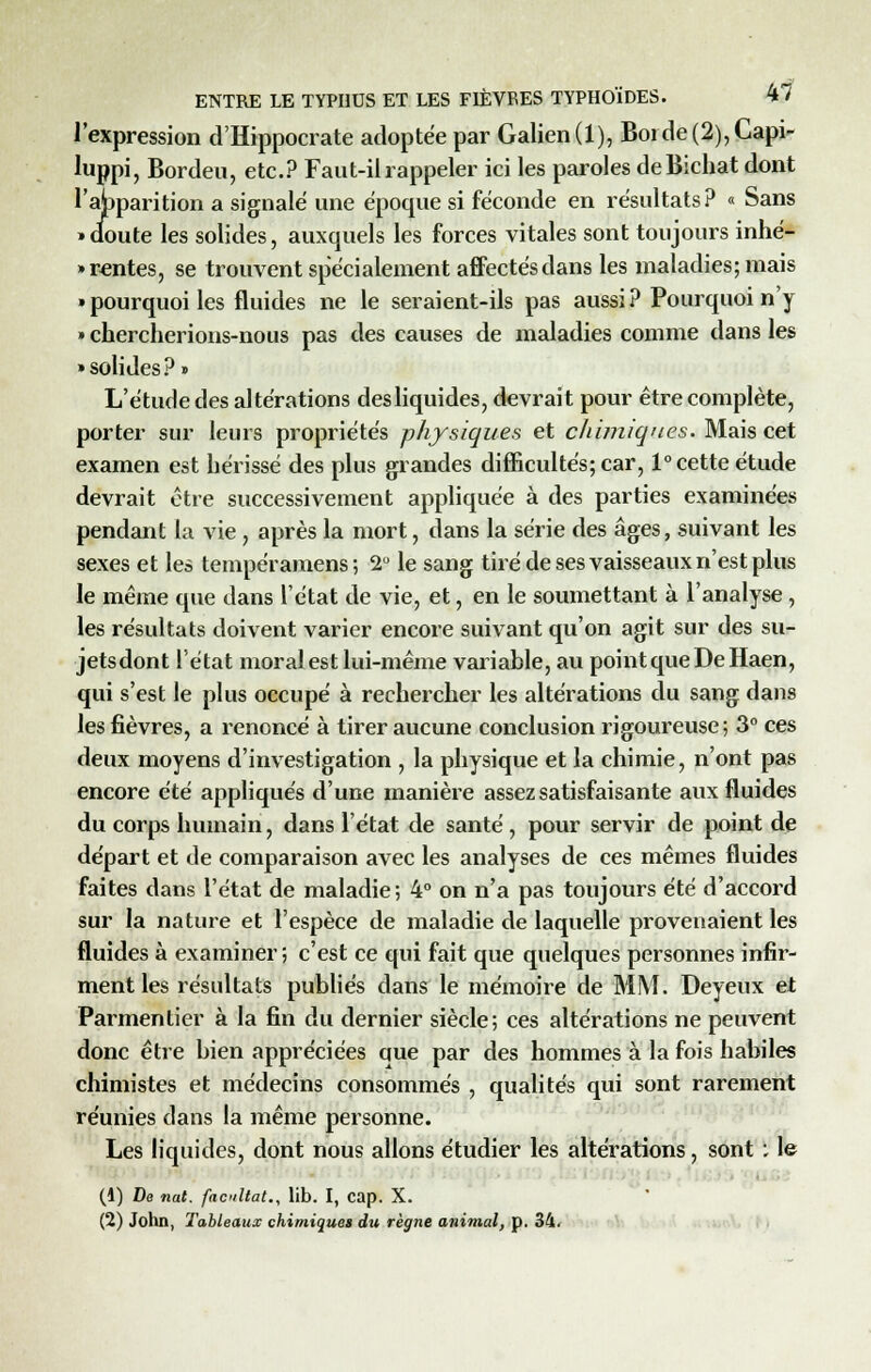 l'expression d'Hippocrate adoptée par Galien(l), Borde(2),Capi- luppi, Bordeu, etc.? Faut-il rappeler ici les paroles deBichat dont l'ajpparition a signale une époque si féconde en résultats? « Sans • doute les solides, auxquels les forces vitales sont toujours inné- Tentes, se trouvent spécialement affectés dans les maladies; mais » pourquoi les fluides ne le seraient-ils pas aussi ? Pourquoi n'y » chercherions-nous pas des causes de maladies comme dans les • solides?» L'étude des altérations des liquides, devrait pour être complète, porter sur leurs propriétés physiques et chimiques. Mais cet examen est hérissé des plus grandes difficultés; car, 1° cette étude devrait être successivement appliquée à des parties examinées pendant La vie , après la mort, dans la série des âges, suivant les sexes et les tempéramens; 2° le sang tiré de ses vaisseaux n'est plus le même que dans l'état de vie, et, en le soumettant à l'analyse , les résultats doivent varier encore suivant qu'on agit sur des su- jetsdont l'état moral est lui-même variable, au point que De Haen, qui s'est le plus occupé à rechercher les altérations du sang dans les fièvres, a renoncé à tirer aucune conclusion rigoureuse; 3° ces deux moyens d'investigation , la physique et la chimie, n'ont pas encore été appliqués d'une manière assez satisfaisante aux fluides du corps humain, dans l'état de santé, pour servir de point de départ et de comparaison avec les analyses de ces mêmes fluides faites dans l'état de maladie; 4° on n'a pas toujours été d'accord sur la nature et l'espèce de maladie de laquelle provenaient les fluides à examiner; c'est ce qui fait que quelques personnes infir- ment les résultats publiés dans le mémoire de MM. Deyeux et Parmentier à la fin du dernier siècle; ces altérations ne peuvent donc être bien appréciées que par des hommes à la fois habiles chimistes et médecins consommés , qualités qui sont rarement réunies dans la même personne. Les liquides, dont nous allons étudier les altérations, sont : le (1) De nat. facilitât., lib. I, Cap. X. (2) John, Tableaux chimiques du règne animal, p. 34.