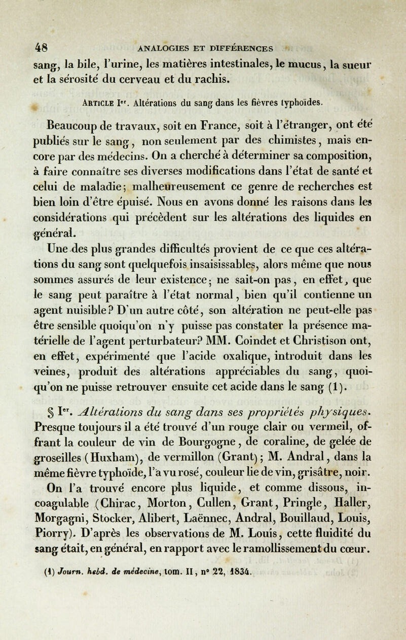 sang, la bile, l'urine, les matières intestinales, le mucus, la sueur et la sérosité' du cerveau et du rachis. Article Ier. Altérations du sang dans les fièvres typhoïdes. Beaucoup de travaux, soit en France, soit à l'étranger, ont été publiés sur le sang, non seulement par des chimistes, mais en- core par des médecins. On a cherché à déterminer sa composition, à faire connaître ses diverses modifications dans l'état de santé et celui de maladie ; malheureusement ce genre de recherches est bien loin d'être épuisé. Nous en avons donné les raisons dans les considérations qui précèdent sur les altérations des liquides en général. Une des plus grandes difficultés provient de ce que ces altéra- tions du sang sont quelquefois insaisissables, alors même que nous sommes assurés de leur existence; ne sait-on pas, en effet, que le sang peut paraître à l'état normal, bien qu'il contienne un agent nuisible? D'un autre côté, son altération ne peut-elle pas être sensible quoiqu'on n'y puisse pas constater la présence ma- térielle de l'agent perturbateur? MM. Coindet et Christison ont, en effet, expérimenté que l'acide oxalique, introduit dans les veines, produit des altérations appréciables du sang, quoi- qu'on ne puisse retrouver ensuite cet acide dans le sang (1). § I. altérations du sang dans ses propriétés physiques. Presque toujours il a été trouvé d'un rouge clair ou vermeil, of- frant la couleur de vin de Bourgogne , de coraline, de gelée de groseilles (Huxham), de vermillon (Grant) ; M. Andral, dans la même fièvre typhoïde, l'a vu rosé, couleur lie de vin, grisâtre, noir. On l'a trouvé encore plus liquide, et comme dissous, in- coagulable (Chirac, Morton, Cullen, Grant, Pringle, Haller, Morgagni, Stocker, Alibert, Laënnec, Andral, Bouillaud, Louis, Piorry). D'après les observations de M. Louis, cette fluidité du sang était, en général, en rapport avec le ramollissement du cœur. (i) Journ. htbd. de médecine, lom. II, n° 22, 1834.