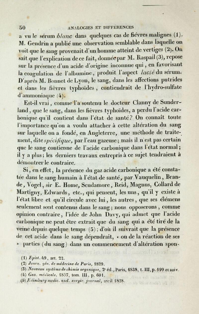 a vu Je sérum blanc dans quelques cas de fièvres malignes (1). M. Gendrin a publié une observation semblable dans laquelle on voit que le sang provenait d'un homme atteint de vertiges (2). On sait que l'explication de ce fait, donnée par M. Raspail (3), repose sur la présence d'un acide d'origine inconnue qui, en favorisant la coagulation de l'albumine, produit l'aspect lacté du sérum. D'après M. Bonnet de Lyon, le sang, dans les affections putrides et dans les fièvres typhoïdes , contiendrait de l'hydro-sulfate d'ammoniaque (4). Est-il vrai, comme l'a soutenu le docteur Clanny de Sunder- land, que le sang, dans les fièvres typhoïdes, a perdu l'acide car- bonique qu'il contient dans l'état de santé ? On connaît toute l'importance qu'on a voulu attacher à cette altération du sang sur laquelle on a fondé, en Angleterre, une méthode de traite- ment, dite spécifique, par l'eau gazeuse; mais il n est pas certain que le sang contienne de l'acide carbonique dans l'état normal ; il y a plus; les derniers travaux entrepris à ce sujet tendraient à démontrer le contraire. Si, en effet, la présence du gaz acide carbonique a été consta- tée dans le sang humain à l'état de santé, par Vauquelin, Bran- de, Vogel, sir E. Home, Scudamore, Reid, Magnus, Collardde Martigny, Edwards, etc., qui pensent, les uns, qu'il y existe à l'état libre et qu'il circule avec lui, les autres , que ses élémens seulement sont contenus dans le sang ; nous opposerons , comme opinion contraire, l'idée de John Davy, qui admet que l'acide carbonique ne peut être extrait que du sang qui a été tiré de la veine depuis quelque temps (5) ; d'où il suivrait que la présence de cet acide dans le sang dépendrait, « ou de la réaction de ses » parties (du sang) dans un commencement d'altération spon- (1) Eyist.M, art. 22. (2) Jonm. gén. de médecine de Paris, 1829. (3) Nouveau système de chimie organique, 2e éd., Paris, 4S38, t. III, p. 199 et SUIV. (4) Gaz. médicale, 1837, lom. III, p. 601. (5) Ji'limburg medic. and. surgir. journal, avril 1828.
