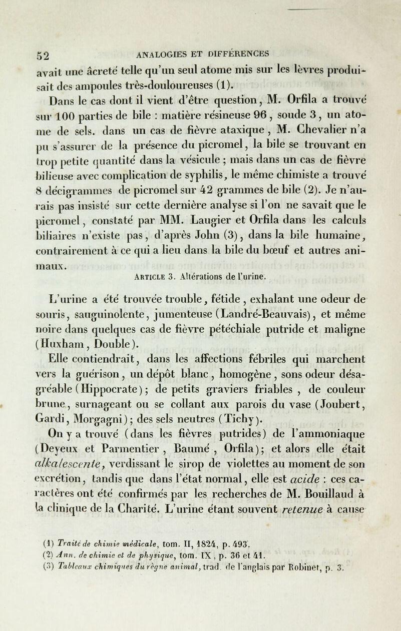 avait une âcreté telle qu'un seul atome mis sur les lèvres produi- sait des ampoules très-douloureuses (1). Dans le cas dont il vient d'être question, M. Orfila a trouvé sur 100 parties de bile : matière résineuse 96 , soude 3, un ato- me de sels, dans un cas de fièvre ataxique , M. Chevalier n'a pu s'assurer de la présence du picromel, la bile se trouvant en trop petite quantité dans la vésicule ; mais dans un cas de fièvre bilieuse avec complication de syphilis, le même chimiste a trouvé 8 décigrammes de picromel sur 42 grammes de bile (2). Je n'au- rais pas insisté sur cette dernière analyse si l'on ne savait que le picromel, constaté par MM. Laugier et Orfila dans les calculs biliaires n'existe pas, d'après John (3), dans la bi!e humaine, contrairement à ce qui a lieu dans la bile du bœuf et autres ani- maux. Article 3. Altérations de l'urine. L'urine a été trouvée trouble, fétide , exhalant une odeur de souris, sauguinolente, jumenteuse (Landré-Beauvais), et même noire dans quelques cas de fièvre pétéchiale putride et maligne ( Huxham, Double ). Elle contiendrait, dans les aifections fébriles qui marchent vers la guérison , un dépôt blanc , homogène , sons odeur désa- gréable (Hippocrate) ; de petits graviers friables, de couleur brune, surnageant ou se collant aux parois du vase ( Joubert, Gardi, Morgagni); des sels neutres (Tichy). On y a trouvé (dans les fièvres putrides) de l'ammoniaque (Deyeux et Parmentier , Baume, Orfila); et alors elle était alkalescenie, verdissant le sirop de violettes au moment de son excrétion, tandis que dans l'état normal, elle est acide : ces ca- ractères ont été confirmés par les recherches de M. Bouillaud à la clinique de la Charité. L'urine étant souvent retenue à cause (1) Traité de chimie médicale, tom. II, 1824, p. 493. (2) Ann. de chimie et de physique, tom. IX , p. 36 et 41. (3) Tableaux chimiques du règne animal, trad. de l'anglais par Robinet, p. 3.