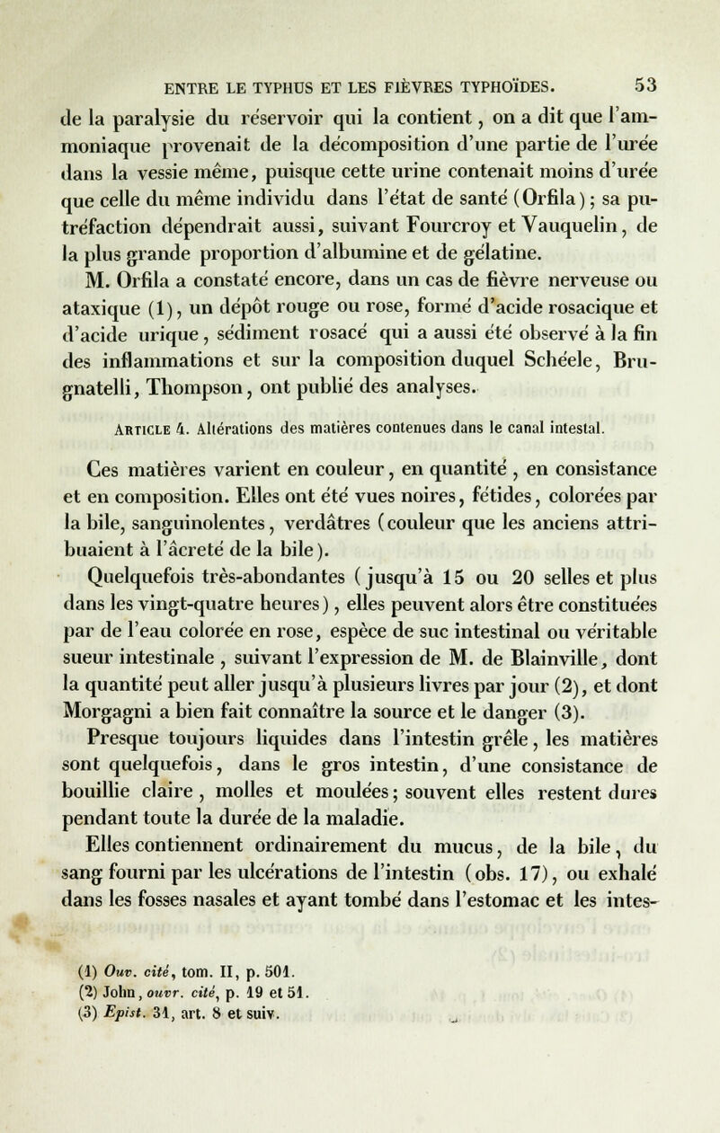 de la paralysie du réservoir qui la contient, on a dit que l'am- moniaque provenait de la décomposition d'une partie de l'urée dans la vessie même, puisque cette urine contenait moins d'urée que celle du même individu dans l'état de santé (Orfila) ; sa pu- tréfaction dépendrait aussi, suivant Fourcroy et Vauquelin, de la plus grande proportion d'albumine et de gélatine. M. Orfila a constaté encore, dans un cas de fièvre nerveuse ou ataxique (1), un dépôt rouge ou rose, formé d'acide rosacique et d'acide urique, sédiment rosacé qui a aussi été observé à la fin des inflammations et sur la composition duquel Schéele, Bru- gnatelli, Thompson, ont publié des analyses. Article 4. Altérations des matières contenues dans le canal intestal. Ces matières varient en couleur, en quantité , en consistance et en composition. Elles ont été vues noires, fétides, colorées par la bile, sanguinolentes, verdâtres ( couleur que les anciens attri- buaient à l'âcreté de la bile). Quelquefois très-abondantes (jusqu'à 15 ou 20 selles et plus dans les vingt-quatre heures ), elles peuvent alors être constituées par de l'eau colorée en rose, espèce de suc intestinal ou véritable sueur intestinale , suivant l'expression de M. de Blainville, dont la quantité peut aller jusqu'à plusieurs livres par jour (2), et dont Morgagni a bien fait connaître la source et le danger (3). Presque toujours liquides dans l'intestin grêle, les matières sont quelquefois, dans le gros intestin, d'une consistance de bouillie claire , molles et moulées ; souvent elles restent dures pendant toute la durée de la maladie. Elles contiennent ordinairement du mucus, de la bile, du sang fourni par les ulcérations de l'intestin (obs. 17), ou exhalé dans les fosses nasales et ayant tombé dans l'estomac et les intes- (1) Ouv. cité, tom. II, p. 501. (2) John, ouvr. ct'/é, p. 19 et 51. (3) Epht. 31, art. 8 etsuiv.