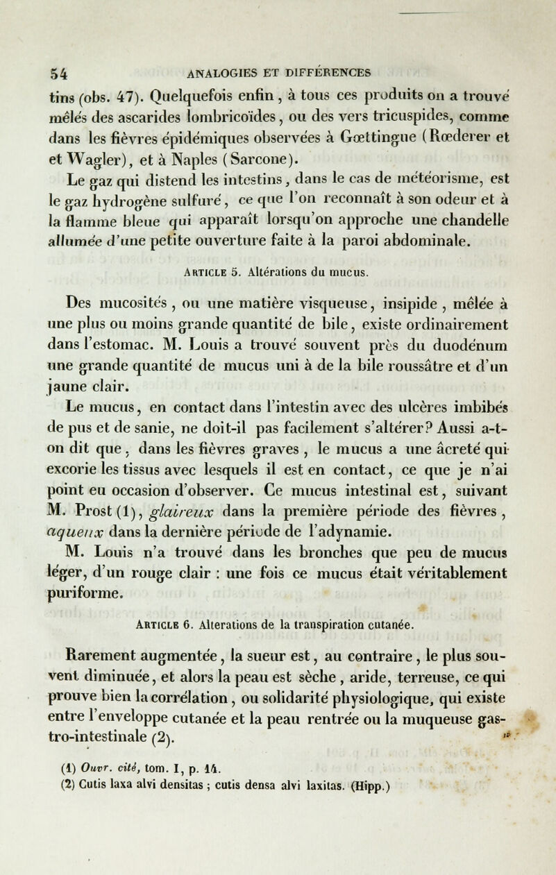 tins (obs. 47). Quelquefois enfin , à tous ces produits on a trouve mêlés des ascarides lombricoïdes, ou des vers tricuspides, comme dans les fièvres épidémiques observées à Gœttingue (Rœderer et et Wagler), et à Naples (Sarcone). Le gaz qui distend les intestins, dans le cas de météorisme, est le gaz hydrogène sulfuré, ce que l'on reconnaît à son odeur et à la flamme bleue qui apparaît lorsqu'on approche une chandelle allumée d'une petite ouverture faite à la paroi abdominale. Article 5. Altérations du mucus. Des mucosités , ou une matière visqueuse, insipide , mêlée à une plus ou moins grande quantité de bile, existe ordinairement dans l'estomac. M. Louis a trouvé souvent près du duodénum une grande quantité de mucus uni à de la bile roussâtre et d'un jaune clair. Le mucus, en contact dans l'intestin avec des ulcères imbibés de pus et de sanie, ne doit-il pas facilement s'altérer? Aussi a-t- on dit que , dans les fièvres graves , le mucus a une âcreté qui excorie les tissus avec lesquels il est en contact, ce que je n'ai point eu occasion d'observer. Ce mucus intestinal est, suivant M. Prost (1), glaireux dans la première période des fièvres, aqueux dans la dernière période de l'adynamie. M. Louis n'a trouvé dans les bronches que peu de mucus léger, d'un rouge clair : une fois ce mucus était véritablement puriforme. Article 6. Altérations de la transpiration cutanée. Rarement augmentée, la sueur est, au contraire, le plus sou- vent diminuée, et alors la peau est sèche, aride, terreuse, ce qui prouve bien la corrélation, ou solidarité physiologique, qui existe entre l'enveloppe cutanée et la peau rentrée ou la muqueuse gas- tro-intestinale (2).  (1) Ouvr. cité, tom. I, p. 14. (2) Cutis laxa alvi densitas ; cutis densa alvi laxiias. (Hipp.)