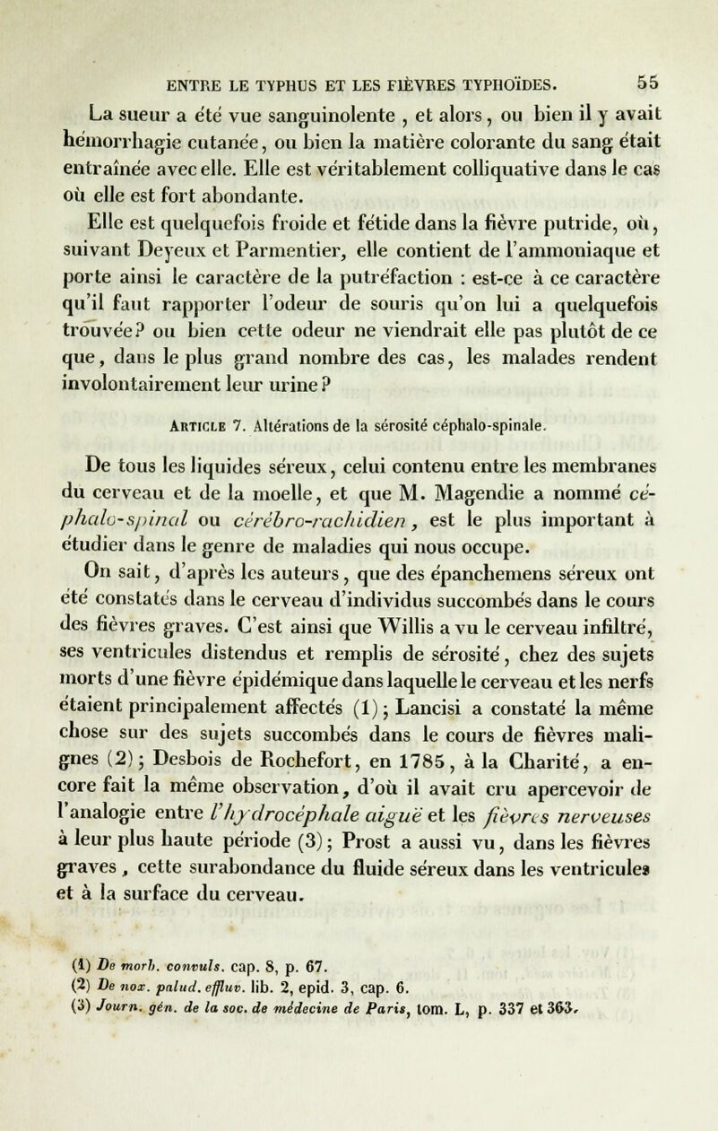 La sueur a été vue sanguinolente , et alors, ou bien il y avait hémorrliagie cutanée, ou bien la matière colorante du sang était entraînée avec elle. Elle est véritablement colliquative clans le cas où elle est fort abondante. Elle est quelquefois froide et fétide dans la fièvre putride, où, suivant Deyeux et Parmentier, elle contient de l'ammoniaque et porte ainsi le caractère de la putréfaction : est-ce à ce caractère qu'il faut rapporter l'odeur de souris qu'on lui a quelquefois trouvée? ou bien cette odeur ne viendrait elle pas plutôt de ce que, dans le plus grand nombre des cas, les malades rendent involontairement leur urine ? Article 7. Altérations de la sérosité céphalo-spinale. De tous les liquides séreux, celui contenu entre les membranes du cerveau et de la moelle, et que M. Magendie a nommé cé- phalo-spinal ou cérébro-rachidien, est le plus important à étudier dans le genre de maladies qui nous occupe. On sait, d'après les auteurs, que des épanchemens séreux ont été constatés dans le cerveau d'individus succombés dans le cours des fièvres graves. C'est ainsi que Willis a vu le cerveau infiltré, ses ventricules distendus et remplis de sérosité, chez des sujets morts d'une fièvre épidémique dans laquelle le cerveau et les nerfs étaient principalement affectés (1); Lancisi a constaté la même chose sur des sujets succombés dans le cours de fièvres mali- gnes (2); Desbois de Rochefort, en 1785, à la Charité, a en- core fait la même observation, d'où il avait cru apercevoir de l'analogie entre l'hydrocéphale aiguë et les fièvres nerveuses à leur plus haute période (3) ; Prost a aussi vu, dans les fièvres graves , cette surabondance du fluide séreux dans les ventricules et à la surface du cerveau. (1) De morb. convuls. cap. S, p. 67. (2) De nox. palud. effluv. lib. 2, epid. 3, cap. 6. (3) Journ. gén. de la soc. de médecine de Paris, tom. L, p. 337 et 363,