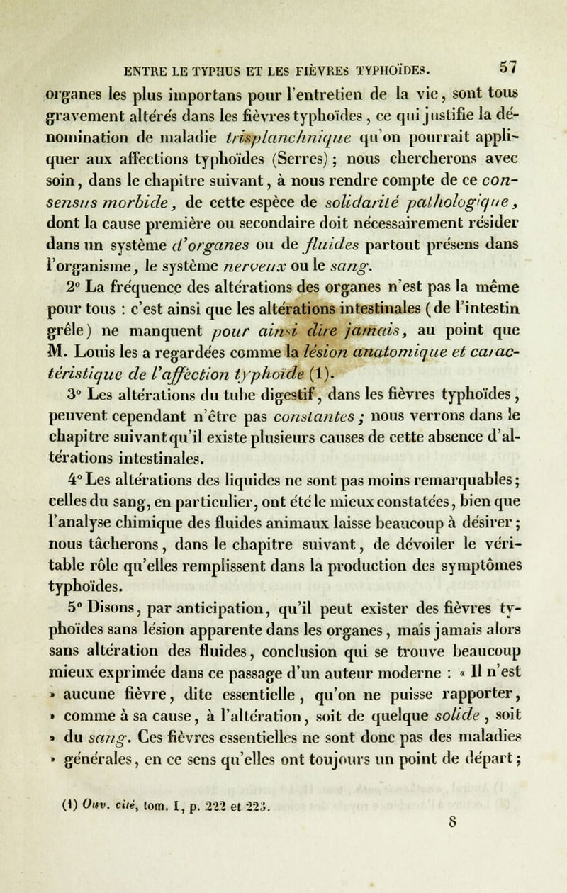 organes les plus importans pour l'entretien de la vie, sont tous gravement altères dans les fièvres typhoïdes , ce qui justifie la dé- nomination de maladie trisplanchnique qu'on pourrait appli- quer aux affections typhoïdes (Serres) ; nous chercherons avec soin, dans le chapitre suivant, à nous rendre compte de ce con- sensus morbide, de cette espèce de solidarité pathologique, dont la cause première ou secondaire doit nécessairement résider dans un système d'organes ou de fluides partout présens dans l'organisme, le système nerveux ou le sang. 2° La fréquence des altérations des organes n'est pas la même pour tous : c'est ainsi que les altérations intestinales (de l'intestin grêle) ne manquent pour aind dire jamais, au point que M. Louis les a regardées comme la lésion anatomique et carac- téristique de l'affection typhoïde (1). 3° Les altérations du tube digestif, dans les fièvres typhoïdes , peuvent cependant n'être pas constantes ; nous verrons dans le chapitre suivant qu'il existe plusieurs causes de cette absence d'al- térations intestinales. 4°Les altérations des liquides ne sont pas moins remarquables; celles du sang, en particulier, ont été le mieux constatées, bien que l'analyse chimique des fluides animaux laisse beaucoup à désirer ; nous tâcherons, dans le chapitre suivant, de dévoiler le véri- table rôle qu'elles remplissent dans la production des symptômes typhoïdes. 5° Disons, par anticipation, qu'il peut exister des fièvres ty- phoïdes sans lésion apparente dans les organes, mais jamais alors sans altération des fluides, conclusion qui se trouve beaucoup mieux exprimée dans ce passage d'un auteur moderne : « Il n'est » aucune fièvre, dite essentielle, qu'on ne puisse rapporter, » comme à sa cause, à l'altération, soit de quelque solide , soit » du sang. Ces fièvres essentielles ne sont donc pas des maladies » générales, en ce sens qu'elles ont toujours un point de départ ; (1) Ouv. cité, tom. I, p. 222 et 223.