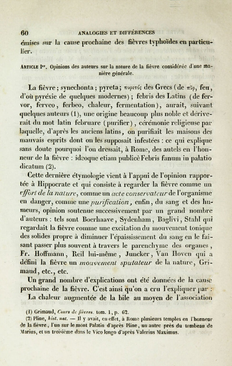 émises sur la cause prochaine des fièvres typhoïdes en particu- lier. Article I, Opinions des auteurs sur la nature de la fièvre considérée d'une ma- nière générale. La fièvre; synechonta; pyreta; nupa-roç des Grecs (de irjp, feu, d'où pyrexie de quelques modernes) ; febris des Latins (de fer- vor, ferveo, ferbeo, chaleur, fermentation), aurait, suivant quelques auteurs (1), une origine beaucoup plus noble et dérive- rait du mot latin februare (purifier), cérémonie religieuse par laquelle, d'après les anciens latins, on purifiait les maisons des mauvais esprits dont on les supposait infestées : ce qui explique sans doute pourquoi l'on dressait, à Rome, des autels en l'hon- neur de la fièvre : ideoque etiam publiée Febris fanutn in palatio dicatum (2). Cette dernière étymologïe vient à l'appui de l'opinion rappor- tée à Hippocrate et qui consiste à regarder la fièvre comme un effort de la nature, comme un acte conservateur de l'organisme en danger, comme une purification} enfin, du sang et des hu- meurs, opinion soutenue successivement par un grand nombre d'auteurs : tels sont Boerhaave, Sydenham, Baglivi, Stahl qui regardait la fièvre comme une excitation du mouvement tonique des solides propre à diminuer l'épaississement du sang en le fai- sant passer plus souvent à travers le parenchyme des organes , Fr. Hoffmann, Reil lui-même , Juncker, Van Iloven qui a défini la fièvre un mouvement sputateur de la nature, Gri- maud, etc., etc. Un grand nombre d'explications ont été données de la cause prochaine de la fièvre. C'est ainsi qu'on a cru l'expliquer par : La chaleur augmentée de la bile au moyen de l'association (1) Grimaud, Cours Je fièvres, tom. I, p. C2. (2) Pline, hist. nat. — Il y avait, en effet, à Rome plusieurs temples en l'honneur de la lièvre, l'un sur le mont Palatin d'après Pline, un autre près du tombeau de Marias, et un troisième dans le Vico longo d'après Valerius Maximus.