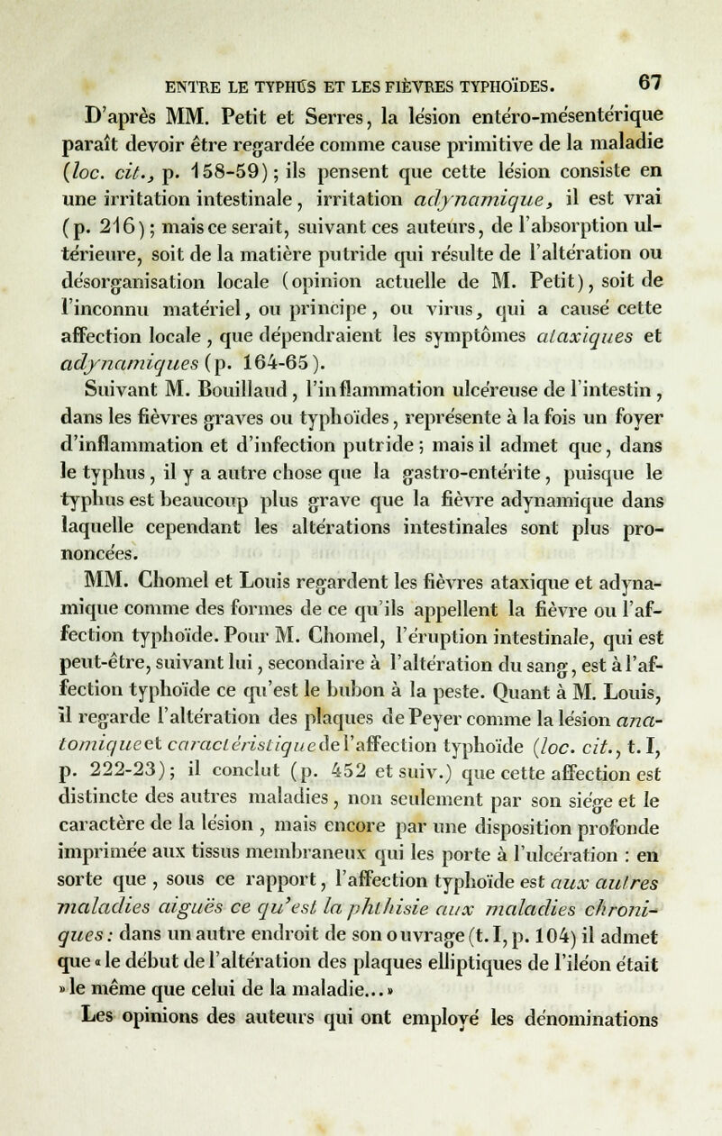 D'après MM. Petit et Serres, la lésion entéro-mésente'rique paraît devoir être regardée comme cause primitive de la maladie {loc. cit., p. 158-59); ils pensent que cette lésion consiste en une irritation intestinale, irritation adynamique, il est vrai (p. 216) ; mais ce serait, suivant ces auteurs, de l'absorption ul- térieure, soit de la matière putride qui résulte de l'altération ou désorganisation locale (opinion actuelle de M. Petit), soit de l'inconnu matériel, ou principe, ou virus, qui a causé cette affection locale , que dépendraient les symptômes ataxiques et adynamiques(\>. 164-65). Suivant M. Bouillaud , l'inflammation ulcéreuse de l'intestin , dans les fièvres graves ou typhoïdes, représente à la fois un foyer d'inflammation et d'infection putride ; mais il admet que, dans le typhus , il y a autre chose que la gastro-entérite, puisque le typhus est beaucoup plus grave que la fièvre adynamique dans laquelle cependant les altérations intestinales sont plus pro- noncées. MM. Chomel et Louis regardent les fièvres ataxique et adyna- mique comme des formes de ce qu'ils appellent la fièvre ou l'af- fection typhoïde. Pour M. Chomel, l'éruption intestinale, qui est peut-être, suivant lui, secondaire à l'altération du sang, est à l'af- fection typhoïde ce qu'est le bubon à la peste. Quant à M. Louis, il regarde l'altération des plaques de Peyer comme la lésion ana- tomiqueetcaraclérisliquedeYaïïectïon typhoïde (loc. cit., 1.1, p. 222-23); il conclut (p. 452 et suiv.) que cette affection est distincte des autres maladies , non seulement par son siège et le caractère de la lésion , mais encore par une disposition profonde imprimée aux tissus membraneux qui les porte à l'ulcération : en sorte que , sous ce rapport, l'affection typhoïde est aux autres maladies aiguës ce qu'est laphlhisie aux maladies chroni- ques : dans un autre endroit de son ouvrage (t. I, p. 104) il admet que «le début de l'altération des plaques elliptiques de l'iléon était » le même que celui de la maladie... » Les opinions des auteurs qui ont employé les dénominations