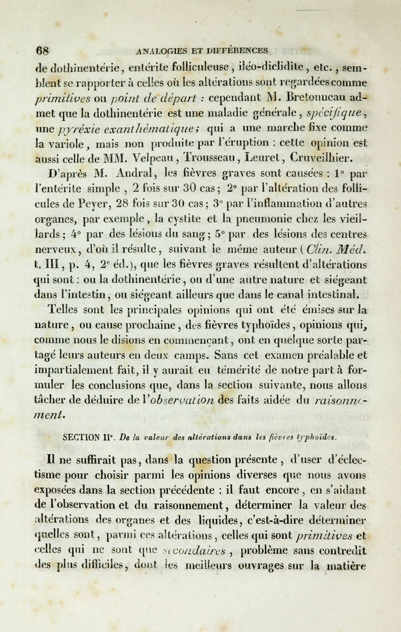 de dothinentérie, entérite folliculeuse , iiéo-diclidite , etc., sem- blent se rapporter à celles où les altérations sont regardées comme primitives ou point de départ : cependant M. Bretonneau ad- met que la dothinentérie est une maladie générale , spécifique, une pyrexie exanthèmalique; qui a une marche fixe comme la variole, mais non produite par l'éruption : cette opinion est aussi celle de MM. Velpeau, Trousseau, Leuret, Cruveilhier. D'après M. Andral, les fièvres graves sont causées : 1° par l'entérite simple , 2 fois sur 30 cas ; 2° par l'altération des folli- cules de Peyer, 28 fois sur 30 cas ; 3° par l'inflammation d'autres organes, par exemple, la cystite et la pneumonie chez les vieil- lards ; 4° par des lésions du sang ; 5° par des lésions des centres nerveux, d'où il résulte, suivant le même auteur (Oi/i. M éd. t. III, p. 4, 2e éd.), que les fièvres graves résultent d'altérations qui sont : ou la dothinentérie, ou d'une autre nature et siégeant dans l'intestin, ou siégeant ailleurs que dans le canal intestinal. Telles sont les principales opinions qui ont été émises sur la nature , ou cause prochaine, des fièvres typhoïdes, opinions qui^ comme nous le disions en commençant, ont en quelque sorte par- tagé leurs auteurs en deux camps. Sans cet examen préalable et impartialement fait, il y aurait eu témérité de notre part à for- muler les conclusions que, dans la section suivante, nous allons tâcher de déduire de Y observation des faits aidée du raisonne- ment. SECTION II. De la valeur des altérations dans les fièvres typhoïdes. Il ne suffirait pas, dans la question présente , d'user d'éclec- tisme pour choisir parmi les opinions diverses que nous avons exposées dans la section précédente : il faut encore , en s'aidant de l'observation et du raisonnement, déterminer la valeur des altérations des organes et des liquides, c'est-à-dire déterminer quelles sont, parmi ces altérations, celles qui sont primitives et «•elles qui ne sont que secondaires , problème sans contredit des plus difficiles, dont les meilleurs ouvrages sur la matière