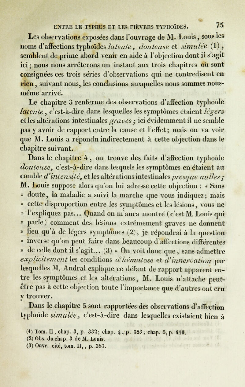 Les observations exposées dans l'ouvrage de M. Louis, sous les noms d'affections typhoïdes latente, douteuse et simulée (1), semblent de prime abord venir en aide à l'objection dont il s'agit ici ; nous nous arrêterons un instant aux trois chapitres où sont consignées ces trois séries d'observations qui ne contredisent en rien, suivant nous, les conclusions auxquelles nous sommes nous- même arrive'. Le chapitre 3 renferme des observations d'affection typhoïde latente, c'est-à-dire dans lesquelles les symptômes étaient légers et les altérations intestinales graves; ici évidemment il ne semble pas y avoir de rapport entre la cause et l'effet; mais on va voir que M. Louis a répondu indirectement à cette objection dans le chapitre suivant. Dans le chapitre' 4 , on trouve des faits d'affection typhoïde douteuse, c'est-à-dire dans lesquels les symptômes en étaient au comble d'intensité, et les altérations intestinales presque nulles ; M. Louis suppose alors qu'on lui adresse cette objection : « Sans » doute, la maladie a suivi la marche que vous indiquez; mais » cette disproportion entre les symptômes et les lésions, vous ne » l'expliquez pas... Quand on m'aura montré ( c'est M. Louis qui » parle) comment des lésions extrêmement graves ne donnent * lieu qu'à de légers symptômes (2), je répondrai à la question » inverse qu'on peut faire dans beaucoup d'affections différentes » de celle dont il s'agit... (3) » On voit donc que , sans admettre explicile/nentles conditions d'hématose et d'innervation par lesquelles M. Andral explique ce défaut de rapport apparent en- tre les symptômes et les altérations, M. Louis n'attache peut- être pas à cette objection toute l'importance que d'autres ont cru y trouver. Dans le chapitre 5 sont rapportées des observations d'affection typhoïde simulée, c'est-à-dire dans lesquelles existaient bien à (1) Tom. II, chap. 3, p. 332; chap. 4, p. 383 ; chap. 5, p. 410. (2) Obs. du chap. 3 de M. Louis. (3) Ouvr. cité, tom. II,, p. 383.