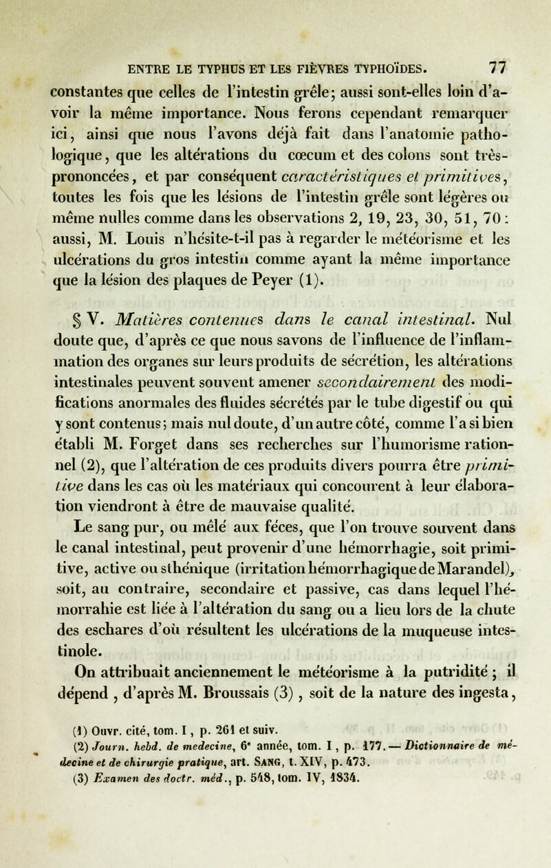 constantes que celles de l'intestin grêle; aussi sont-elles loin d'a- voir la même importance. Nous ferons cependant remarquer ici, ainsi que nous l'avons déjà fait dans l'anatomie patho- logique , que les altérations du cœcum et des colons sont très- prononcées, et par conséquent caractéristiques etprimitives, toutes les fois que les lésions de l'intestin grêle sont légères ou même nulles comme dans les observations 2, 19, 23, 30, 51, 70 : aussi, M. Louis n'hésite-t-il pas à regarder le météorisme et les ulcérations du gros intestin comme ayant la même importance que la lésion des plaques de Peyer (1). § V. Matières contenues dans le canal intestinal. Nul doute que, d'après ce que nous savons de l'influence de l'inflam- mation des organes sur leurs produits de sécrétion, les altérations intestinales peuvent souvent amener secondairement des modi- fications anormales des fluides sécrétés par le tube digestif ou qui y sont contenus; mais nul doute, d'un autre côté, comme l'a si bien établi M. Forget dans ses recherches sur l'humorisme ration- nel (2), que l'altération de ces produits divers pourra être primi- tive dans les cas où les matériaux qui concourent à leur élabora- tion viendront à être de mauvaise qualité. Le sang pur, ou mêlé aux fèces, que l'on trouve souvent dans le canal intestinal, peut provenir d'une bémorrhagie, soit primi- tive, active ousthénique (irritation hémorrhagique de Marandel), soit, au contraire, secondaire et passive, cas dans lequel l'hé- morrahie est liée à l'altération du sang ou a lieu lors de la chute des eschares d'où résultent les ulcérations de la muqueuse intes- tinole. On attribuait anciennement le météorisme à la putridité ; il dépend , d'après M. Broussais (3), soit de la nature des ingesta, (1) Ouvr. cité, tom. I, p. 261 et suiv. (2) Journ. hebd. de médecine, 6' année, tom. I, p. 177.— Dictionnaire de mé- decine et de chirurgie pratique, art. SANG, t. XIV, p. 473. (3) Examen des doctr. méd., p. 548, tom. IV, 1834.