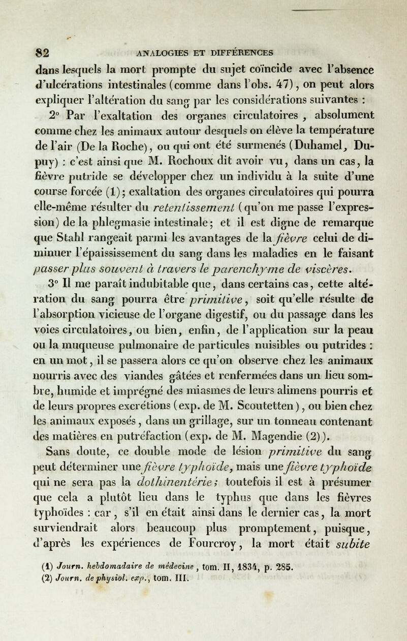 dans lesquels la mort prompte du sujet coïncide avec l'absence d'ulcérations intestinales (comme dans lobs. 47), on peut alors expliquer l'altération du sang par les considérations suivantes : 2° Par l'exaltation des organes circulatoires , absolument comme chez les animaux autour desquels on élève la température de l'air (De la Roche), ou qui ont été surmenés (Duhamel, Du- puy) : c'est ainsi que M. Rochoux dit avoir vu, dans un cas, la fièvre putride se développer chez un individu à la suite d'une course forcée (1); exaltation des organes circulatoires qui pourra elle-même résulter du retentissement ( qu'on me passe l'expres- sion) delà phlegmasie intestinale; et il est digne de remarque que Stahl rangeait parmi les avantages de la fièvre celui de di- minuer l'épaississement du sang dans les maladies en le faisant passer plus souvent à travers le parenchyme de viscères. 3° Il me paraît indubitable que, dans certains cas, cette alté- ration du sang pourra être primitive, soit qu'elle résulte de l'absorption vicieuse de l'organe digestif, ou du passage dans les voies circulatoires, ou bien, enfin, de l'application sur la peau ou la muqueuse pulmonaire de particules nuisibles ou putrides : en un mot, il se passera alors ce qu'on observe chez les animaux nourris avec des viandes gâtées et renfermées dans un lieu som- bre, humide et imprégné des miasmes de leurs alimens pourris et de leurs propres excrétions (exp. de M. Scoutetten), ou bien chez les animaux exposés, dans un grillage, sur un tonneau contenant des matières en putréfaction (exp. de M. Magendie (2)). Sans doute, ce double mode de lésion primitive du sang peut déterminer une fièvre typhoïde, mais unefièvre typhoïde qui ne sera pas la dothinentérie ; toutefois il est à présumer que cela a plutôt lieu dans le typhus que dans les fièvres typhoïdes : car , s'il en était ainsi dans le dernier cas, la mort surviendrait alors beaucoup plus promptement, puisque, d'après les expériences de Fourcroy, la mort était subite (1) Joum. hebdomadaire de médecine y tom. II, 1834, p. 285. (2) Joum. dephysiol. exp., tom. III.