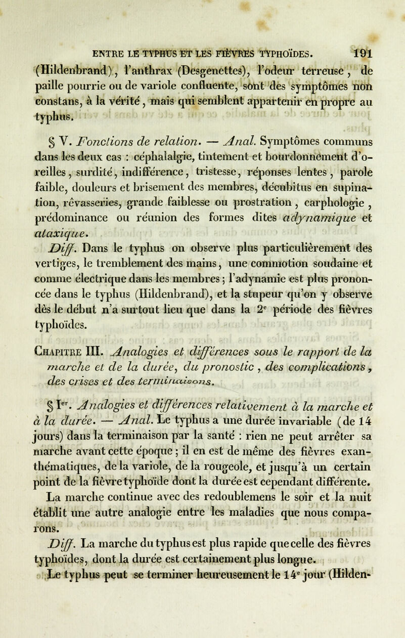 (Hildenbrand), l'anthrax (Desgenettes), l'odeur terreuse , de paille pourrie ou de variole confluente, sont des symptômes non constans, à la vérité, mais qui semblent appartenir en propre au typhus. § V. Fondions de relation. — Anal. Symptômes communs dans les deux cas : céphalalgie, tintement et bourdonnement d'o- reilles , surdité, indifférence, tristesse, réponses lentes, parole faible, douleurs et brisement des membres, décubitus en supina- tion, rêvasseries, grande faiblesse ou prostration , carphologie , prédominance ou réunion des formes dites adynamique et ataxique. Diff. Dans le typhus on observe plus particulièrement des vertiges, le tremblement des mains, une commotion soudaine et comme électrique dans les membres ; l'adynamie est plus pronon- cée dans le typhus (Hildenbrand), et la stupeur qu'on y observe dès le début n'a surtout lieu que dans la 2e période des fièvres typhoïdes. Chapitre III. Analogies et différences sous le rapport de la marche et de la durée, du pronostic , des complications, des crises et des termiuaisojrs, §1. Analogies et différences relativement à la marche et à la durée. — Anal. Le typhus a une durée invariable (de 14 jours) dans la terminaison par la santé : rien ne peut arrêter sa marche avant cette époque ; il en est de même des fièvres exan- thématiques, de la variole, de la rougeole, et jusqu'à un certain point de la fièvre typhoïde dont la durée est cependant différente. La marche continue avec des redoublemens le soir et la nuit établit une autre analogie entre les maladies que nous compa- rons. Diff- La marche du typhus est plus rapide que celle des fièvres typhoïdes, dont la durée est certainement plus longue. Le typhus peut se terminer heureusement le 14e jour (Hilden-