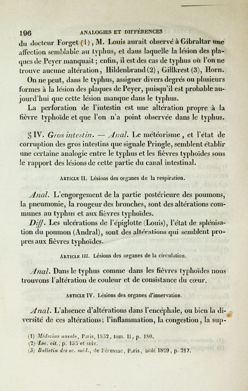 du docteur Forget (I), M. Louis aurait observe à Gibraltar une affection semblable au typhus, et daus laquelle la lésion des pla- ques de Peyer manquait ; enfin, il est des cas de typhus où l'on ne trouve aucune altération, Hildenbrand(2), Gillkrest (3), Horn. On ne peut, dans le typhus, assigner divers degrés ou plusieurs formes à la lésion des plaques de Peyer, puisqu'il est probable au- jourd'hui que cette lésion manque dans le typhus. La perforation de l'intestin est une altération propre à la fièvre typhoïde et que l'on n'a point observée dans le typhus. § IV. Gros intestin. —Anal. Le météorisme , et l'état de corruption des gros intestins que signale Pringle, semblent établir une certaine analogie entre le typhus et les fièvres typhoïdes sous le rapport des lésions de cette partie du canal intestinal. Article II. Lésions des organes de la respiration. Anal. L'engorgement de la partie postérieure des poumons, la pneumonie, la rougeur des bronches, sont des altérations com- munes au typhus et aux fièvres typhoïdes. Diff. Les ulcérations de l'épiglotte (Louis), l'état de splénisa- tion du poumon (Andral), sont des altérations qui semblent pro- pres aux fièvres typhoïdes. Article III. Lésions des organes de la circulation. Anal. Dans le typhus comme dans les fièvres typhoïdes nous trouvons l'altération de couleur et de consistance du cœur. Article IV. Lésions des organes d'innervation. Anal. L'absence d'altérations dans l'encéphale, ou bien la di- versité de ces altérations; l'inflammation, la congestion, la sup- (1) Médecine navale, Paris, 1832, tom. II, p. ISO. (2) Loc. cit., p. Ï60 et suiv. (3) Bulletin d'js se. méd., de Fcrussac, P.a'is, août 1829, p. 217.