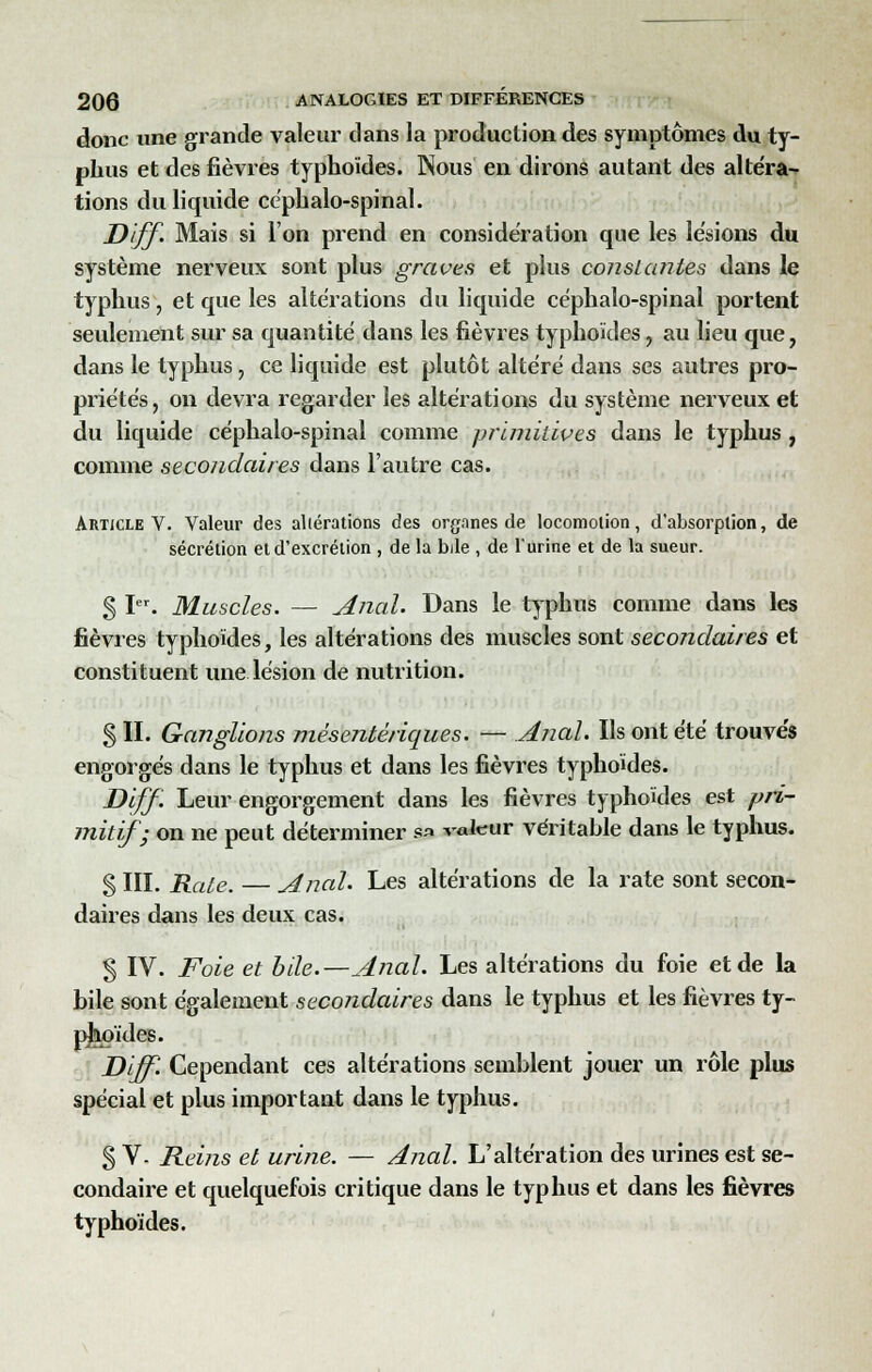 donc une grande valeur dans la production des symptômes du ty- phus et des fièvres typhoïdes. Nous en dirons autant des altéra- tions du liquide céphalo-spinal. Diff. Mais si l'on prend en considération que les lésions du système nerveux sont plus graves et plus constantes dans le typhus, et que les altérations du liquide cephalo-spinal portent seulement sur sa quantité dans les fièvres typhoïdes, au lieu que, dans le typhus, ce liquide est plutôt altéré dans ses autres pro- priétés, on devra regarder les altérations du système nerveux et du liquide céphalo-spinal comme primitives dans le typhus , comme secondaires dans l'autre cas. Article V. Valeur des altérations des organes de locomotion, d'absorption, de sécrétion et d'excrétion , de la bile , de l'urine et de la sueur. § Ier. Muscles. — Anal. Dans le typhus comme dans les fièvres typhoïdes, les altérations des muscles sont secondaires et constituent une lésion de nutrition. § II. Ganglions mésentériques. — Anal. Ils ont été trouvés engorgés dans le typhus et dans les fièvres typhoïdes. Diff. Leur engorgement dans les fièvres typhoïdes est pri- mitif; on ne peut déterminer sa valeur véritable dans le typhus. S HI. Rate. Anal. Les altérations de la rate sont secon- daires dans les deux cas. § IV. Foie et bile.—Anal. Les altérations du foie et de la bile sont également secondaires dans le typhus et les fièvres ty- pjkoïdes. Diff'. Cependant ces altérations semblent jouer un rôle plus spécial et plus important dans le typhus. S V- Reins et urine. — Anal. L'altération des urines est se- condaire et quelquefois critique dans le typhus et dans les fièvres typhoïdes.