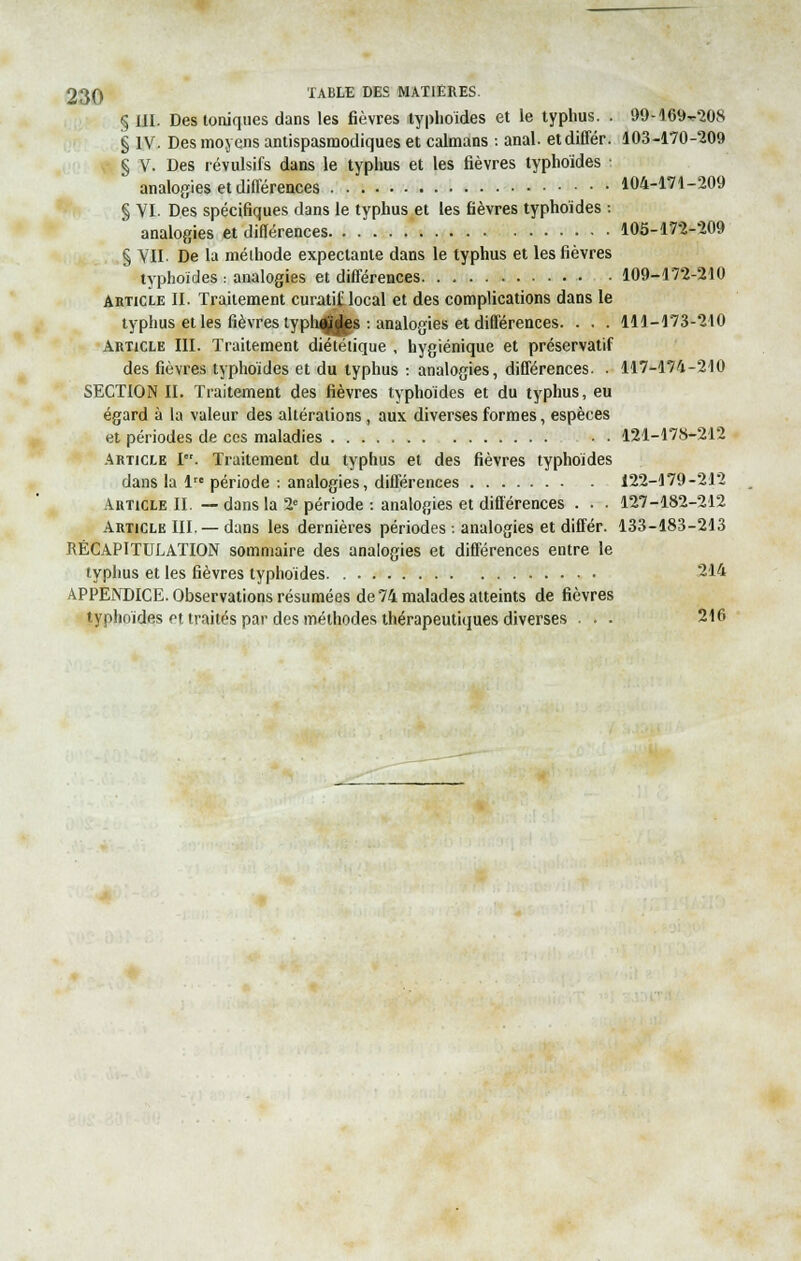 § III. Des toniques dans les fièvres typhoïdes et le typhus. . 99-169^208 § IV. Des moyens antispasmodiques et caïmans : anal, etdiffér. 103-170-209 § V. Des révulsifs dans le typhus et les fièvres typhoïdes analogies et différences 104-171-209 § VI. Des spécifiques dans le typhus et les fièvres typhoïdes : analogies et différences 105-172-209 § VIL De la méthode expectante dans le typhus et les fièvres typhoïdes : analogies et différences. . . 109-172-210 Article II. Traitement curatif local et des complications dans le typhus et les fièvres typhoïdes -. analogies et différences. . . . 111-173-210 Article III. Traitement diététique , hygiénique et préservatif des fièvres typhoïdes et du typhus : analogies, différences. . 117-174-210 SECTION II. Traitement des fièvres typhoïdes et du typhus, eu égard à la valeur des altérations , aux diverses formes, espèces et périodes de ces maladies • • 121-178-212 Article I. Traitement du typhus et des fièvres typhoïdes dans la lre période : analogies, différences 122-179-212 Article II. —dans la 2e période-. analogies et différences . . . 127-182-212 Article III. — dans les dernières périodes -. analogies et différ. 133-183-213 RÉCAPITULATION sommaire des analogies et différences entre le typhus et les fièvres typhoïdes 214 APPENDICE. Observations résumées de 74 malades atteints de fièvres typhoïdes et traités par des méthodes thérapeutiques diverses . . . 216
