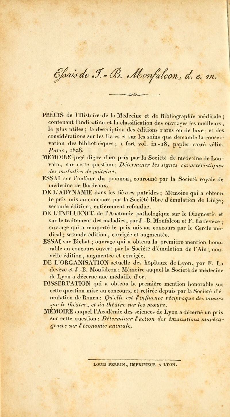 âaùde *y.- th. ^féonrafcon, d. e< m. PRÉCIS de l'Histoire de la Médecine et de Bibliographie médicale ; contenant l'indication et la classification des ouvrages les meilleurs, le plus utiles ; la description des éditions rares ou de luxe et des considérations sur les livres et sur les soins que demande la conser- vation des bibliothèques; i fort vol. in-18, papier carré vélin. Paris , 1826. MEMOIRE ju«é digne d'un prix par la Société de médecine de Lou- vain, sur cette question : Déterminer les signes caractéristiques des maladies de poitrine. ESSAI sur l'œdème du poumon, couronné par la Société royale de médecine de Bordeaux. DE L'ADYNAMIE dans les lièvres putrides ; Mémoire qui a obtenu le prix mis au concours par la Société libre d'émulation de Liège- seconde édition, entièrement refondue. DE L'INFLUENCE de l'Anatomie pathologique sur le Diagnostic et sur le traitement des maladies, par J.-B. Monfalcon et F. Ladevèze ; ouvrage qui a remporté le prix mis au concours par le Cercle mé- dical ; seconde édition , corrigée et augmentée. ESSAI sur Bichat ; ouvrage qui a obtenu la première mention hono- rable au concours ouvert par la Société d'émulation de l'Ain ; nou- velle édition, augmentée et corrigée. DE L'ORGANISATION actuelle des hôpitaux de Lyon, par F. La devèze et J.-B. Monfalcon ; Mémoire auquel la Société de médecine de Lyon a décerné uue médaille d'or. DISSERTATION qui a obtenu la première mention honorable sur cette question mise au concours, et retirée depuis par la Société d'é- mulation de Rouen : Quelle est V influence réciproque des mœurs sur le théâtre, et du théâtre sur les mœurs. MÉMOIRE auquel l'Académie des sciences de Lyon a décerné un prix sur cette question : Déterminer l'action des émanations maréca- geuses sur Véconomie animale. LOUIS PERRIN , IMPRIMEUR A LYON.