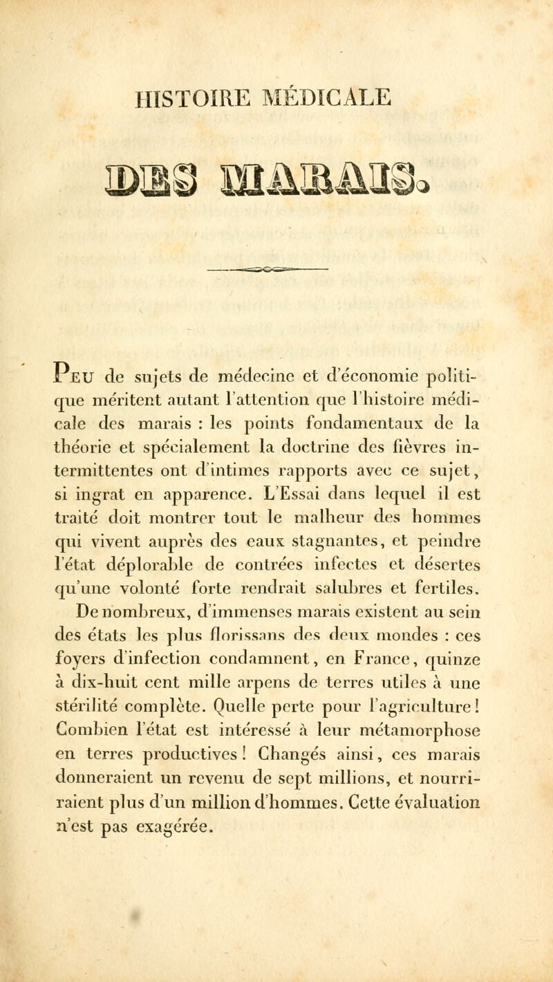 HISTOIRE MÉDICALE } Peu de sujets de médecine et deconomie politi- que méritent autant l'attention que l'histoire médi- cale des marais : les points fondamentaux de la théorie et spécialement la doctrine des fièvres in- termittentes ont d'intimes rapports avec ce sujet, si ingrat en apparence. L'Essai dans lequel il est traité doit montrer tout le malheur des hommes qui vivent auprès des eaux stagnantes, et peindre l'état déplorable de contrées infectes et désertes qu'une volonté forte rendrait salubres et fertiles. De nombreux, d'immenses marais existent au sein des états les plus florissaus des deux mondes : ces foyers d'infection condamnent, en France, quinze à dix-huit cent mille arpens de terres utiles à une stérilité complète. Quelle perte pour l'agriculture ! Combien l'état est intéressé à leur métamorphose en terres productives î Changés ainsi, ces marais donneraient un revenu de sept millions, et nourri- raient plus d'un million d'hommes. Cette évaluation n'est pas exagérée.