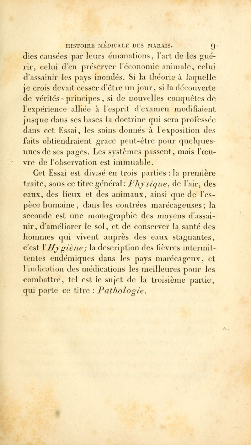 dies causées par leurs émanations, l'art de les gué- rir, celui d'en préserver l'économie animale, celui d'assainir les pays inondés. Si la théorie à laquelle je crois devait cesser d'être un jour, si la découverte de vérités - principes , si de nouvelles conquêtes de l'expérience alliée à l'esprit d'examen modifiaient jusque dans ses bases la doctrine qui sera professée dans cet Essai, les soins donnés à l'exposition des faits obtiendraient grâce peut-être pour quelques- unes de ses pages. Les systèmes passent, mais l'œu- vre de l'observation est immuable. Cet Essai est divisé en trois parties : la première traite, sous ce titre général: Physique, de l'air, des eaux, des lieux et des animaux, ainsi que de l'es- pèce humaine, dans les contrées marécageuses; la seconde est une monographie des moyens d'assai- nir, d'améliorer le sol, et de conserver la santé des hommes qui vivent auprès des eaux stagnantes, c'est Y Hygiène ; la description des fièvres intermit- tentes endémiques dans les pays marécageux, et l'indication des médications les meilleures pour les combattre, tel est le sujet de la troisième partie, qui porte ce titre : Pathologie.