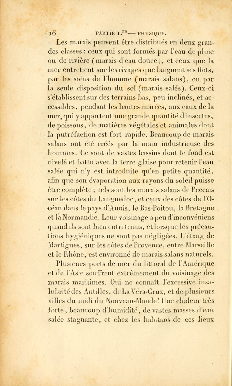 Les marais peuvent être distribués en deux gran- des classes : ceux qui sont formés par l'eau de pluie ou de rivière (marais d'eau douce), et ceux que la mer entretient sur les rivages que baignent ses flots, par les soins de 1 homme (marais salans), ou par la seule disposition du sol (marais salés). Ceux-ci s'établissent sur des terrains bas, peu inclinés, et ac- cessibles, pendant les hautes marées, aux eaux de la mer, qui y apportent une grande quantité d'insectes, de poissons, de matières végétales et animales dont la putréfaction est fort rapide. Beaucoup de marais salans ont été créés par la main industrieuse des hommes. Ce sont de vastes bassins dont le fond est nivelé et battu avec la terre glaise pour retenir l'eau salée qui n'y est introduite qu'en petite quantité, afin que son évaporation aux rayons du soleil puisse être complète; tels sont les marais salans de Peccais sur les côtes du Languedoc, et ceux des côtes de l'O- céan dans le pays d'Aunis, le Bas-Poitou, la Bretagne et la Normandie. Leur voisinage a peu d'inconvéniens quand ils sont bien entretenus, et lorsque les précau- tions hygiéniques ne sont pas négligées. L'étang de Martigues, sur les côtes de Provence, entre Marseille et le Rhône, est environné de marais salans naturels. Plusieurs ports de mer du littoral de l'Amérique et. de l'Asie souffrent extrêmement du voisinage des marais maritimes. Oui ne connaît l'excessive insa- lubrité des Antilles, deLa Véra-Crux, et de plusieurs villes du midi du Nouveau-Monde? Une chaleur très forte, beaucoup d'humidité, de vastes masses d'eau salée stagnante, et chez les habitans de ces lieux