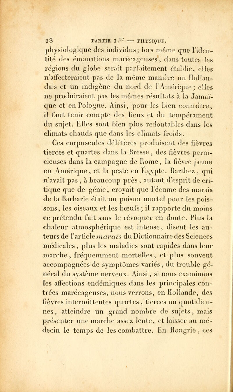 physiologique des individus; lors même que l'iden- tité des émanations marécageuses, dans toutes les régions du globe serait parfaitement établie, elles n'affecteraient pas de la même manière un Hollan- dais et un indigène du nord de l'Amérique; elles ne produiraient pas les mêmes résultats à la Jamaï- que et en Pologne. Ainsi, pour les bien connaître, il faut tenir compte des lieux et du tempérament du sujet. Elles sont bien plus redoutables dans les climats chauds que dans les climats froids. Ces corpuscules délétères produisent des fièvres tierces et quartes dans la Bresse, des fièvres perni- cieuses dans la campagne de Rome, la fièvre jaune en Amérique, et la peste en Egypte. Barthoz , qui n'avait pas , à beaucoup près , autant d'esprit de cri- tique que de génie, croyait que l'écume des marais de la Barbarie était un poison mortel pour les pois- sons, les oiseaux et les boeufs; il rapporte du moins ce prétendu fait sans le révoquer en doute. Plus la chaleur atmosphérique est intense, disent les au- teurs de l'article marais du Dictionnaire des Sciences médicales, plus les maladies sont rapides dans leur marche, fréquemment mortelles, et plus souvent accompagnées de symptômes variés, du trouble gé- néral du système nerveux. Ainsi, si nous examinons les affections endémiques dans les principales con- trées marécageuses, nous verrons, en Hollande, des fièvres intermittentes quartes, tierces ou quotidien- nes, atteindre un grand nombre de sujets, mais présenter une marche assez lente, et laisser au mé- decin le temps de les combattre. En Hongrie, ces