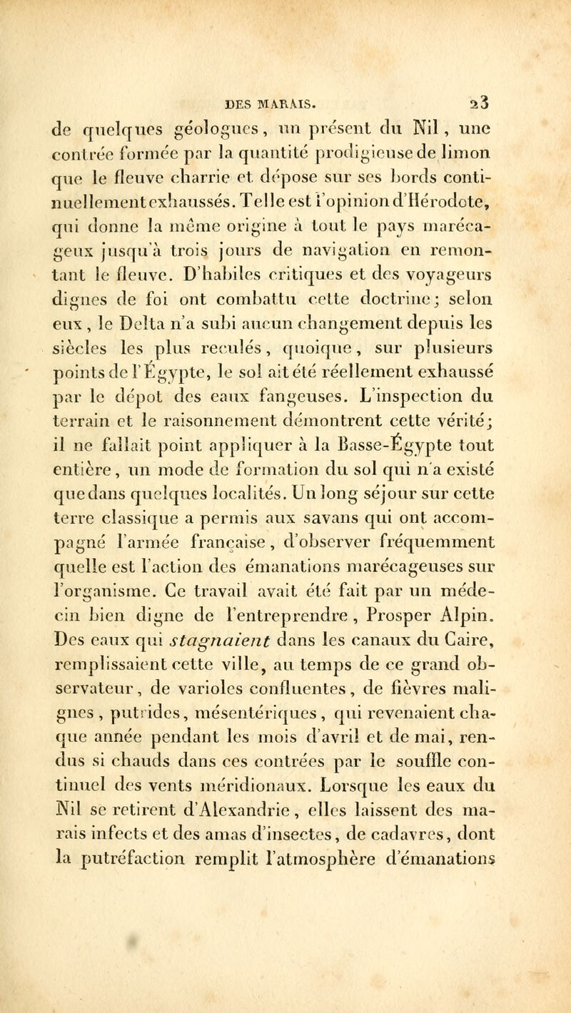 de quelques géologues, un présent du Nil, une contrée formée par la quantité prodigieuse de limon que le fleuve charrie et dépose sur ses bords conti- nuellement exhaussés. Telle est l'opinion d'Hérodote, qui donne la même origine à tout le pays maréca- geux jusqu'à trois jours de navigation en remon- tant le fleuve. D'habiles critiques et des voyageurs dignes de foi ont combattu cette doctrine; selon eux , le Delta n'a subi aucun changement depuis les siècles les plus reculés, quoique, sur plusieurs points de l'Egypte, le sol ait été réellement exhaussé par le dépôt des eaux fangeuses. L'inspection du terrain et le raisonnement démontrent cette vérité; il ne fallait point appliquer à la Basse-Egypte tout entière, un mode de formation du sol qui n'a existé que dans quokp.es localités. Un long séjour sur cette terre classique a permis aux savans qui ont accom- pagné l'armée française, d'observer fréquemment quelle est l'action des émanations marécageuses sur l'organisme. Ce travail avait été fait par un méde- cin bien digne de l'entreprendre, Prosper Alpin. Des eaux qui stagnaient dans les canaux du Caire, remplissaient cette ville, au temps de ce grand ob- servateur , de varioles conflucntes, de fièvres mali- gnes, putrides, mésentériques , qui revenaient cha- que année pendant les mois d'avril et de mai, ren- dus si chauds dans ces contrées par le souffle con- tinuel des vents méridionaux. Lorsque les eaux du Nil se retirent d'Alexandrie, elles laissent des ma- rais infects et des amas d'insectes, de cadavres, dont la putréfaction remplit l'atmosphère d'émanations