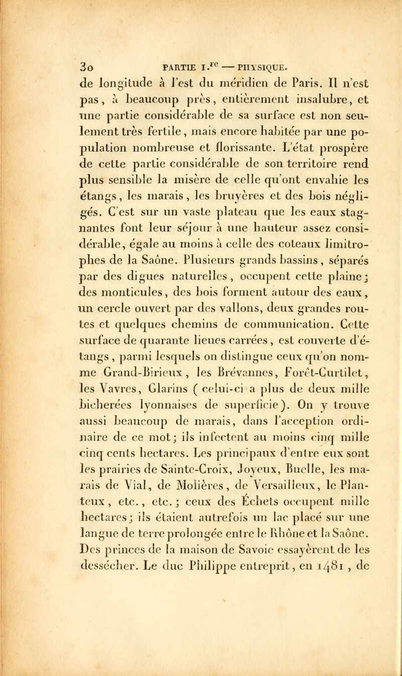 de longitude à J'est du méridien de Paris. Il n'est pas, à beaucoup près, entièrement insalubre, et une partie considérable de sa surface est non seu- lement très fertile, mais encore habitée par une po- pulation nombreuse et florissante. L'état prospère de cette partie considérable de son territoire rend plus sensible la misère de celle qu'ont envahie les étangs, les marais, les bruyères et des bois négli- gés. C'est sur un vaste plateau que les eaux stag- nantes font leur séjour à une hauteur assez consi- dérable, égale au moins à celle des coteaux limitro- phes de la Saône. Plusieurs grands bassins, séparés par des digues naturelles, occupent cette plaine; des monticules, des bois forment autour des eaux, un cercle ouvert par des vallons, deux grandes rou- tes et quelques chemins de communication. Cette surface de quarante lieues carrées, est couverte d'é- tangs , parmi lesquels on distingue ceux qu'on nom- me Grand-Birieux , les Brévannes, Forêt-Curtilet, les Vavres, Glarins ( celui-ci a plus de deux mille bieherées lyonnaises de superficie). On y trouve aussi beaucoup de marais, dans l'acception ordi- naire de ce mot; ils infectent au moins cinq mille cinq cents hectares. Les principaux d'entre eux sont les prairies de Sainte-Croix, Joyeux, Buelle, les ma- rais de Vial, de Moiières, de Versailleux, le Plan- teux , etc., etc.; ceux des Echets occupent mille hectares; ils étaient autrefois un lac placé sur une langue de terre prolongée entre le Rhône et la Saône. Des princes de la maison de Savoie essayèrent de les dessécher. Le duc Philippe entreprit, en 14S1 , de