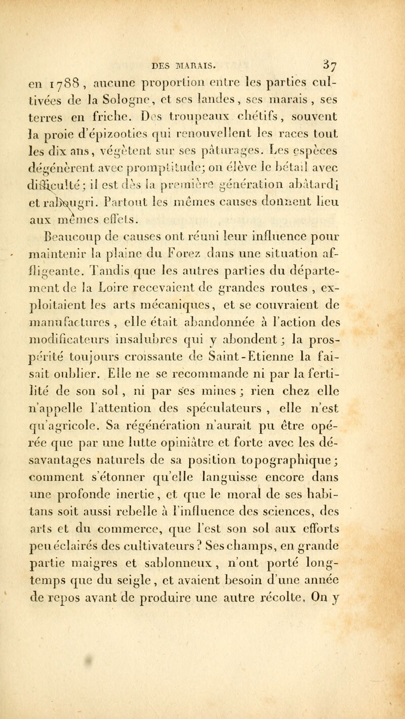 en 1788, aucune proportion entre les parties cul- tivées de la Sologne, et ses landes, ses marais, ses terres en friche. Dos troupeaux chétifs, souvent Ja proie d'épizooties qui renouvellent les races tout les dix ans, végètent sur ses pâturages. Les espèces dégénèrent avec promptitude; on élève le bétail avec difficulté; il est dès la première génération abâtardi et ralkjugri. Partout les mêmes causes donnent lieu aux mêmes effets. Beaucoup de causes ont réuni leur influence pour maintenir la plaine du Forez dans une situation af- fligeante. Tandis que les autres parties du départe- ment de la Loire recevaient de grandes routes , ex- ploitaient les arts mécaniques, et se couvraient de manufactures , elle était abandonnée à l'action des modificateurs insalubres qui y abondent; la pros- périté toujours croissante de Saint-Etienne la fai- sait oublier. Elle ne se recommande ni par la ferti- lité de son sol, ni par ses mines ; rien chez elle n'appelle l'attention des spéculateurs , elle n'est qu'agricole. Sa régénération n'aurait pu être opé- rée que par une lutte opiniâtre et forte avec les dé- savantages naturels de sa position topographique; comment s'étonner qu'elle languisse encore dans une profonde inertie, et que le moral de ses habi- tans soit aussi rebelle à l'influence des sciences, des arts et du commerce, que l'est son sol aux efforts peuéelairés des cultivateurs? Ses champs, en grande partie maigres et sablonneux , n'ont porté long- temps que du seigle, et avaient besoin d'une année de repos avant de produire une autre récolte, On y