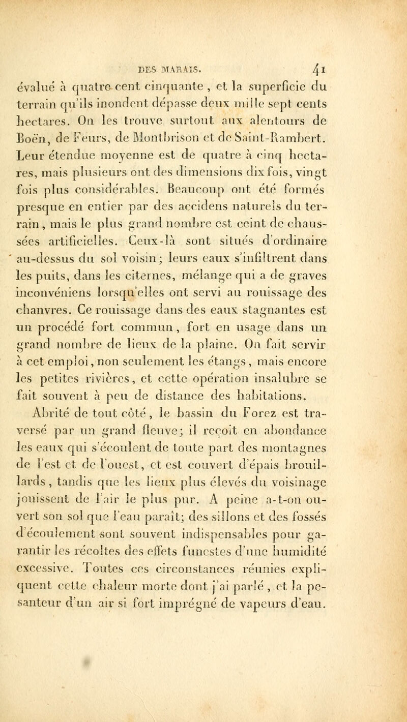 évalue à quatre cent cinquante , et la superficie du terrain qu'ils inondent dépasse deux mille sept cents hectares. On les trouve surtout aux alentours de Boé'n, de Fëiirs, de Monlbrison et de Saint-Rambcrt. Leur étendue moyenne est de quatre a cinq hecta- res, mais plusieurs ont des dimensions dix fois, vingt fois plus considérables. Beaucoup ont été formés presque en entier par des accidens naturels du ter- rain, mais le plus grand nombre est ceint de chaus- sées artificielles. Ceux-là sont situés d'ordinaire au-dessus du sol voisin; leurs eaux s'infiltrent dans les puits, dans les citernes, mélange qui a de graves inconvéniens lorsqu'elles ont servi au rouissage des chanvres. Ce rouissage dans des eaux stagnantes est un procédé fort commun, fort en usage dans un grand nombre de lieux de la plaine. On fait servir à cet emploi, non seulement les étangs, mais encore les petites rivières, et cette opération insalubre se fait souvent à peu de distance des habitations. Abrité de tout côté, le bassin du Forez est tra- versé par un grand fleuve; il reçoit en abondance les eaux qui s'écoulent de toute part des montagnes de l'est et de l'ouest, et est couvert d'épais brouil- lards, tandis que les lieux plus élevés du voisinage jouissent de l'air le plus pur. A peine a-t-on ou- vert son sol que l'eau paraît; des sillons et des fossés d écoulement «ont souvent indispensables pour ga- rantir les récoites des effets funestes d'une humidité excessive. Toutes ces circonstances réunies expli- quent cette chaleur morte dont j'ai parlé , et la pe- santeur d'un air si fort imprégné de vapeurs d'eau.