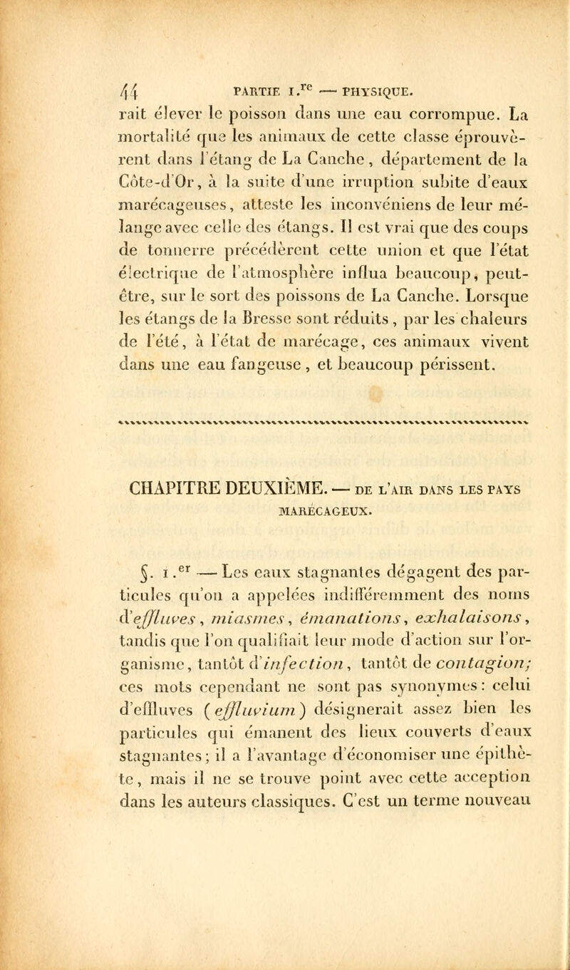 rait élever le poisson dans une eau corrompue. La mortalité que les animaux de cette classe éprouvè- rent dans l'étang de La C anche, département de la Côte-d'Or, à la suite d'une irruption subite d'eaux marécageuses, atteste les inconvéniens de leur mé- lange avec celle des étangs. Il est vrai que des coups de tonnerre précédèrent cette union et que l'état électrique de l'atmosphère influa beaucoup, peut- être, sur le sort des poissons de La Ganche. Lorsque les étangs de la Bresse sont réduits , par les chaleurs de l'été, à l'état de marécage, ces animaux vivent dans une eau fangeuse, et beaucoup périssent. CHAPITRE DEUXIEME. — de l'air dans les pays MARÉCAGEUX. §. i .er —Les eaux stagnantes dégagent des par- ticules qu'on a appelées indifféremment des noms d'effluves, miasmes, émanations, exhalaisons, tandis que l'on qualifiait leur mode d'action sur l'or- ganisme, tantôt à'infection, tantôt de contagion; ces mots cependant ne sont pas synonymes : celui d'effluves (effluvium) désignerait assez bien les particules qui émanent des lieux couverts d'eaux stagnantes ; il a l'avantage d'économiser une épithè- te, mais il ne se trouve point avec cette acception dans les auteurs classiques. C'est un terme nouveau